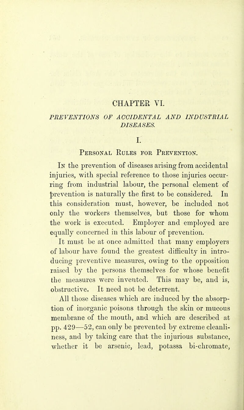 CHAPTER VL PREVENTIONS OF ACCIDENTAL AND INDUSTRIAL DISEASES. i: Personal Rules for Prevention, In the prevention of diseases arising from accidental injuries, with special reference to those injuries occur- ring from industrial labour, the personal element of J)revention is naturally the first to be considered. In this consideration must, however, be included not only the workers themselves, but those for whom the work is executed. Employer and employed are equally concerned in this labour of prevention. It must be at once admitted that many employers of labour have found the greatest difficulty in intro- ducing preventive measures, owing to the opposition raised by the persons themselves for whose benefit the measures were invented. This may be, and is, obstructive. It need not be deterrent. All those diseases which are induced by the absorp- tion of inorganic poisons through the skin or mucous membrane of the mouth, and which are described at pp. 429—52, can only be prevented by extreme cleanli- ness, and by taking care that the injurious substance, whether it be arsenic, lead, potassa bi-chromate.