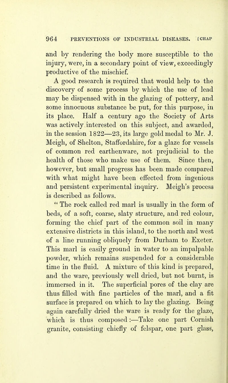 and by rendering the body more susceptible to the injury, were, in a secondary point of view, exceedingly productive of the mischief. A good research is required that would help to the discovery of some process by which the use of lead may be dispensed with in the glazing of pottery, and some innocuous substance be put, for this purpose, in its place. Half a century ago the Society of Arts was actively interested on this subject, and awarded, in the session 1822—23, its large gold medal to Mr. J. Meigh, of Shelton, Staffordshire, for a glaze for vessels of common red earthenware, not prejudicial to the health of those who make use of them. Since then, however, but small progress has been made compared with what might have been effected from ingenious and persistent experimental inquiry. Meigh's process is described as follows.  The rock called red marl is usually in the form of beds, of a soft, coarse, slaty structure, and red colour, forming the chief part of the common soil in many extensive districts in this island, to the north and west of a line running obliquely from Durham to Exeter. This marl is easily ground in water to an impalpable powder, which remains suspended for a considerable time in the fluid. A mixture of this kind is prepared, and the ware, previously well dried, but not burnt, is immersed in it. The superficial pores of the clay are thus filled with fine particles of the marl, and a fit surface is prepared on which to lay the glazing. Being again carefully dried the ware is ready for the glaze, which is thus composed:—Take one part Cornish granite, consisting chiefly of felspar, one part glass.