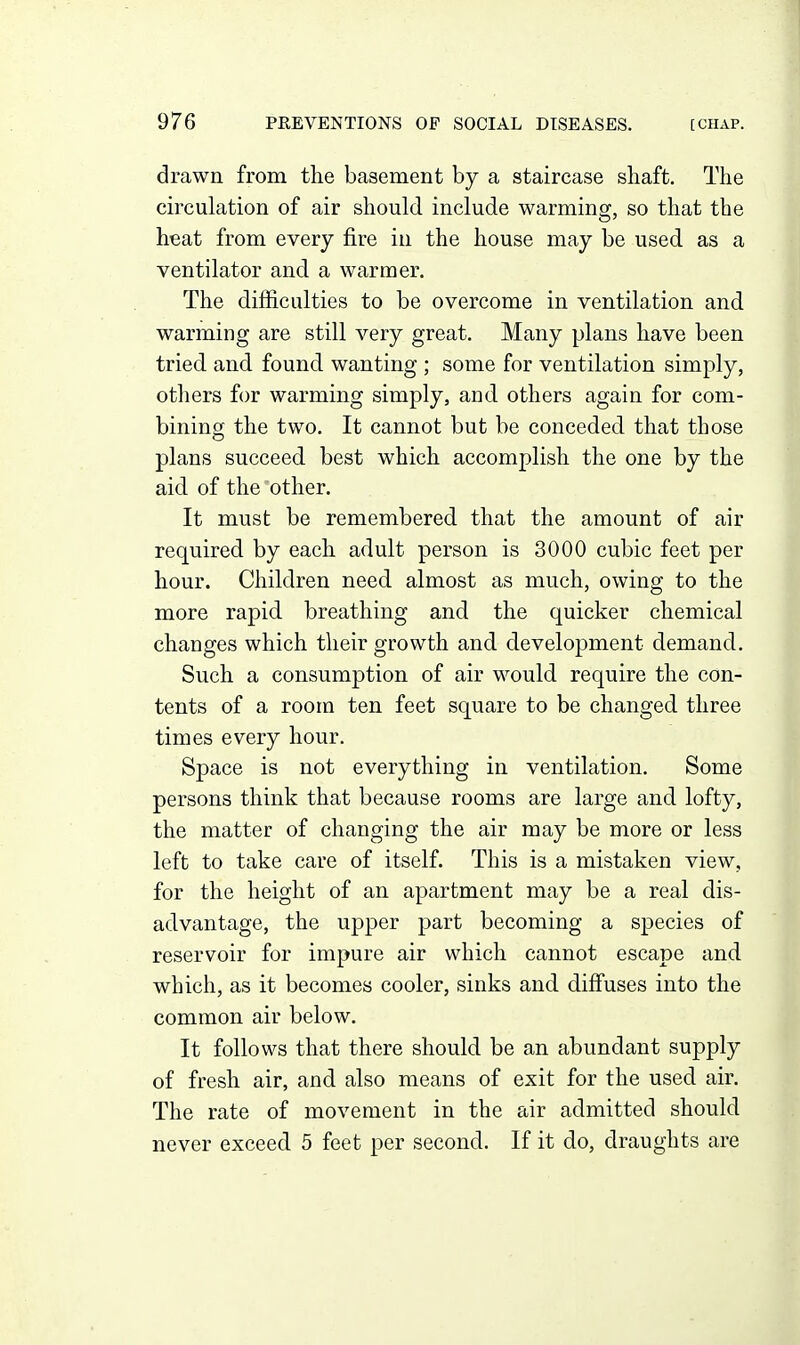 drawn from the basement by a staircase shaft. The circulation of air should include warming, so that the heat from every fire in the house may be used as a ventilator and a warmer. The difficulties to be overcome in ventilation and warming are still very great. Many plans have been tried and found wanting ; some for ventilation simply, others for warming simply, and others again for com- bining the two. It cannot but be conceded that those plans succeed best which accomplish the one by the aid of the other. It must be remembered that the amount of air required by each adult person is 3000 cubic feet per hour. Children need almost as much, owing to the more rapid breathing and the quicker chemical changes which their growth and development demand. Such a consumption of air would require the con- tents of a room ten feet square to be changed three times every hour. Space is not everything in ventilation. Some persons think that because rooms are large and lofty, the matter of changing the air may be more or less left to take care of itself. This is a mistaken view, for the height of an apartment may be a real dis- advantage, the upper part becoming a species of reservoir for impure air which cannot escape and which, as it becomes cooler, sinks and diffuses into the common air below. It follows that there should be an abundant supply of fresh air, and also means of exit for the used air. The rate of movement in the air admitted should never exceed 5 feet per second. If it do, draughts are