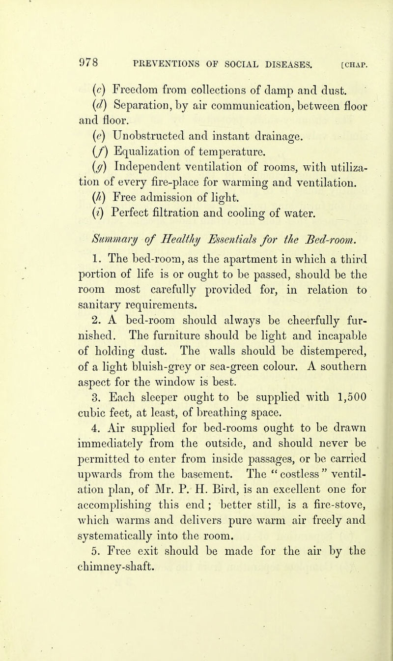 (c) Freedom from collections of damp and dust. {cl) Separation, by air communication, between floor and floor. {e) Unobstructed and instant drainage. (/) Equalization of temperature. (^) Independent ventilation of rooms, with utiliza- tion of every fire-place for warming and ventilation. {Ji) Free admission of light. {i) Perfect filtration and cooling of water. Simimary of Healthy Essentials for the Bed-room. 1. The bed-room, as the apartment in which a third portion of life is or ought to be passed, should be the room most carefully provided for, in relation to sanitary requirements. 2. A bed-room should always be cheerfully fur- nished. The furniture should be light and incapable of holding dust. The walls should be distempered, of a light bluish-grey or sea-green colour. A southern aspect for the window is best. 3. Each sleeper ought to be supplied with 1,500 cubic feet, at least, of breathing space. 4. Air supplied for bed-rooms ought to be drawn immediately from the outside, and should never be permitted to enter from inside passages, or be carried upwards from the basement. The  costless  ventil- ation plan, of Mr. P. H. Bird, is an excellent one for accomplishing this end; better still, is a fire-stove, which warms and delivers pure warm air freely and systematically into the room. 5. Free exit should be made for the air by the chimney-shaft.