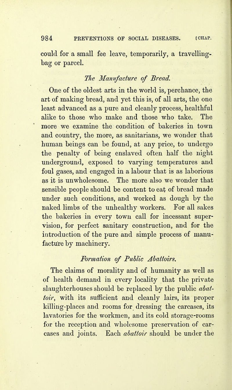 could for a small fee leave, temporarily, a travelling- bag or parcel. The Manufacture of Bread. One of the oldest arts in the world is, perchance, the art of making bread, and yet this is, of all arts, the one least advanced as a pure and cleanly process, healthful alike to those who make and those who take. The more we examine the condition of bakeries in town and country, the more, as sanitarians, we wonder that human beings can be found, at any price, to undergo the penalty of being enslaved often half the night underground, exposed to varying temperatures and foul gases, and engaged in a labour that is as laborious as it is unwholesome. The more also we wonder that sensible people should be content to eat of bread made under such conditions, and worked as dough by the naked limbs of the unhealthy workers. For all sakes the bakeries in every town call for incessant super- vision, for perfect sanitary construction, and for the introduction of the pure and simple process of manu- facture by machinery. Formation of Public Abattoirs. The claims of morality and of humanity as well as of health demand in every locality that the private slaughterhouses should be replaced by the public abat- toir, with its sufficient and cleanly lairs, its proper killing-places and rooms for dressing the carcases, its lavatories for the workmen, and its cold storage-rooms for the reception and wholesome preservation of car- cases and joints. Each abattoir should be under the