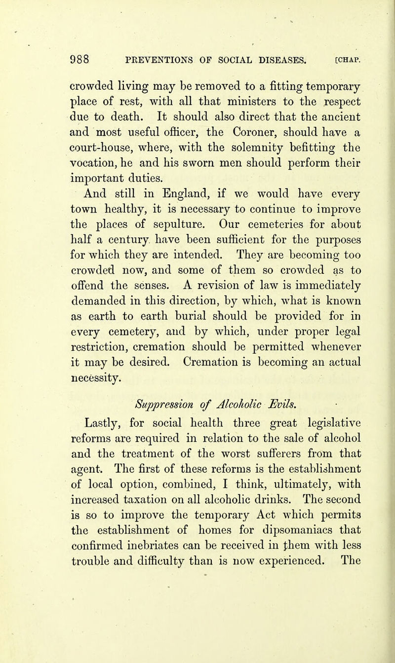 crowded living may be removed to a fitting temporary- place of rest, with all that ministers to the respect due to death. It should also direct that the ancient and most useful officer, the Coroner, should have a court-house, where, with the solemnity befitting the vocation, he and his sworn men should perform their important duties. And still in England, if we would have every town healthy, it is necessary to continue to improve the places of sepulture. Our cemeteries for about half a century, have been sufficient for the purposes for which they are intended. They are becoming too crowded now, and some of them so crowded as to ofi'end the senses. A revision of law is immediately demanded in this direction, by which, what is known as earth to earth burial should be provided for in every cemetery, and by which, under proper legal restriction, cremation should be permitted whenever it may be desired. Cremation is becoming an actual necessity. Suppression of Alcoholic Evils. Lastly, for social health three great legislative reforms are required in relation to the sale of alcohol and the treatment of the worst sufferers from that agent. The first of these reforms is the establishment of local option, combined, I think, ultimately, with increased taxation on all alcoholic drinks. The second is so to improve the temporary Act which permits the establishment of homes for dipsomaniacs that confirmed inebriates can be received in them with less trouble and difficulty than is now experienced. The