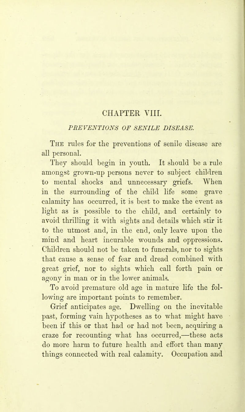 CHAPTER YIII. PREVENTIONS OF SENILE DISEASE. The rules for the preventions of senile disease are all personal. I'hey should begin in youth. It should be a rule amongst grown-up persons never to subject children to mental shocks and unnecessary griefs. When in the surrounding of the child life some grave calamity has occurred, it is best to make the event as light as is possible to the child, and certainly to avoid thrilling it with siahts and details which stir it to the utmost and, in the end, only leave upon the mind and heart incurable vrounds and oppressions. Children should not be taken to funerals, nor to sights that cause a sense of fear and dread combined with great grief, nor to sights which call forth pain or agony in man or in the lower animals. To avoid premature old age in mature life the fol- lowing are important points to remember. Grief anticipates age. Dwelling on the inevitable 23ast, forming vain hypotheses as to what might have been if this or that had or had not been, acquiring a craze for recounting what has occurred,—these acts do more harm to future health and effort than many things connected with real calamity. Occupation and