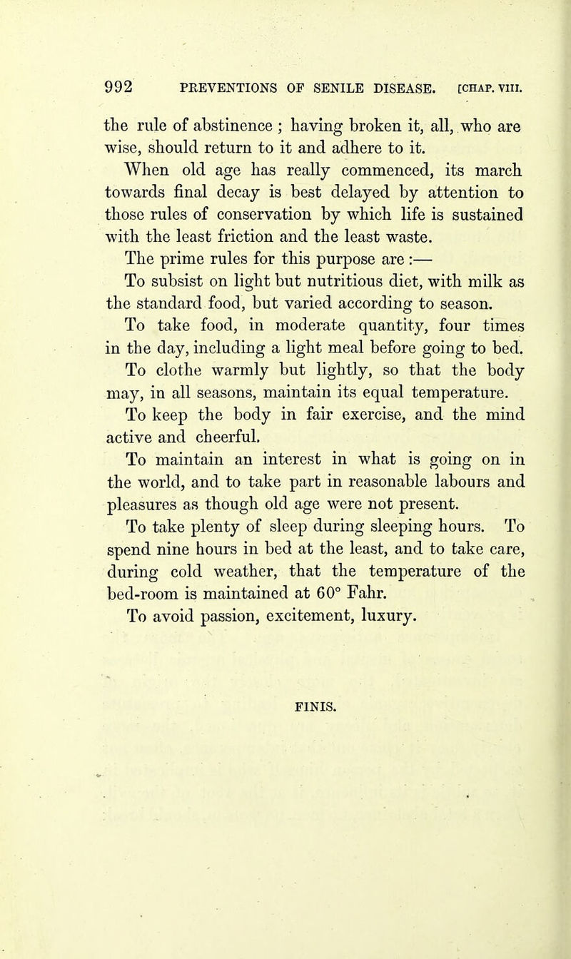 the rule of abstinence ; having broken it, all, who are wise, should return to it and adhere to it. When old age has really commenced, its march towards final decay is best delayed by attention to those rules of conservation by which life is sustained with the least friction and the least waste. The prime rules for this purpose are :— To subsist on light but nutritious diet, with milk as the standard food, but varied according to season. To take food, in moderate quantity, four times in the day, including a light meal before going to bed. To clothe warmly but lightly, so that the body may, in all seasons, maintain its equal temperature. To keep the body in fair exercise, and the mind active and cheerful. To maintain an interest in what is going on in the world, and to take part in reasonable labours and pleasures as though old age were not present. To take plenty of sleep during sleeping hours. To spend nine hours in bed at the least, and to take care, during cold weather, that the temperature of the bed-room is maintained at 60° Fahr. To avoid passion, excitement, luxury. FINIS.