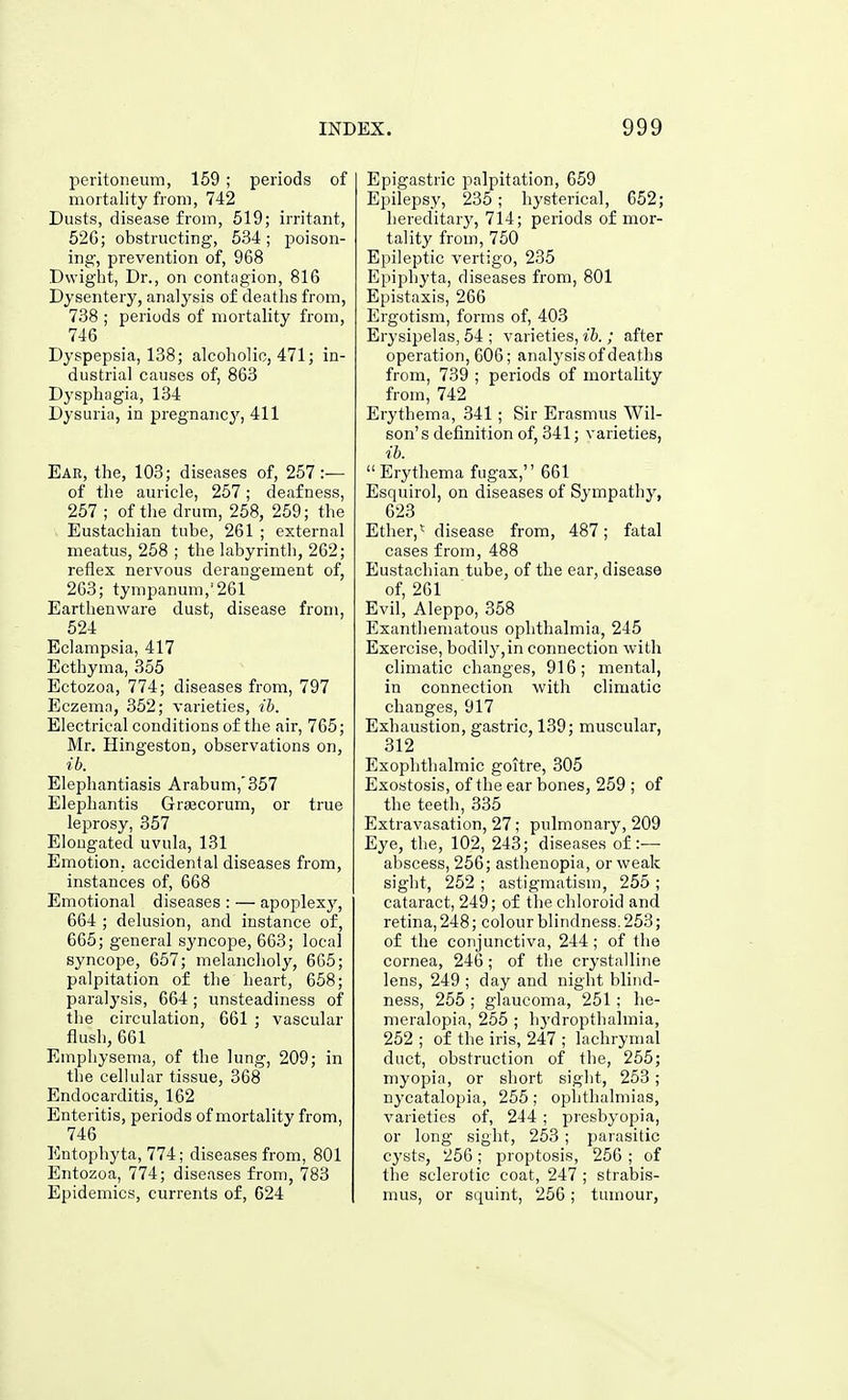 peritoneum, 159 ; periods of mortality from, 742 Dusts, disease from, 519; irritant, 52G; obstructing, 534; poison- ing, prevention of, 968 Dwight, Dr., on contagion, 816 Dysentery, analysis of deaths from, 738 ; periods of mortality from, 746 Dyspepsia, 138; alcoholic, 471; in- dustrial causes of, 863 Dysphagia, 134 Dysuria, in pregnancj'^, 411 Ear, the, 103; diseases of, 257 :— of the auricle, 257; deafness, 257 ; of tlie drum, 258, 259; the Eustachian tube, 261 ; external meatus, 258 ; the labyrinth, 262; reflex nervous derangement of, 263; tympanum,'261 Earthenware dust, disease from, 524 Eclampsia, 417 Ecthyma, 355 Ectozoa, 774; diseases from, 797 Eczema, 352; varieties, ih. Electrical conditions of tlie air, 765; Mr. Hingeston, observations on, ib. Elephantiasis Arabum,'357 Elephantis Grajcorum, or true leprosy, 357 Elongated uvula, 131 Emotion, accidental diseases from, instances of, 668 Emotional diseases : — apoplexy, 664 ; delusion, and instance of, 665; general sj'ncope, 663; local syncope, 657; melancholy, 665; palpitation of the heart, 658; paralysis, 664 ; unsteadiness of the circulation, 661 ; vascular flush, 661 Emphysema, of the lung, 209; in the cellular tissue, 368 Endocarditis, 162 Enteritis, periods of mortality from, 746 Entophyta, 774; diseases from, 801 Entozoa, 774; diseases from, 783 Epidemics, currents of, 024 Epigastric palpitation, 659 Epilepsy, 235; hysterical, 652; hereditary, 714; periods of mor- tality from, 750 Epileptic vertigo, 235 Epiphyta, diseases from, 801 Epistaxis, 266 Ergotism, forms of, 403 Erysipelas, 54 ; varieties, ih. ; after operation, 606; analysis of deaths from, 739 ; periods of mortality from, 742 Erythema, 341 ; Sir Erasmus Wil- son' s definition of, 341; varieties, ib.  Erythema fugax, 661 Esquirol, on diseases of Sympathy, 623 Ether,* disease from, 487; fatal cases from, 488 Eustachian tube, of the ear, disease of, 261 Evil, Aleppo, 358 Exanthematous ophthalmia, 245 Exercise, bodily,in connection with climatic changes, 916; mental, in connection with climatic changes, 917 Exhaustion, gastric, 139; muscular, 312 Exophthalmic goitre, 305 Exostosis, of the ear bones, 259 ; of the teeth, 335 Extravasation, 27; pulmonary, 209 Eye, the, 102, 243; diseases of :— abscess, 256; asthenopia, or weak sight, 252 ; astigmatism, 255 ; cataract, 249; of the chloroid and retina, 248; colour blindness. 253; of the conjunctiva, 244; of the cornea, 246; of the crystalline lens, 249 ; day and night blind- ness, 255 ; glaucoma, 251: he- meralopia, 255 ; hydropthalraia, 252 ; of the iris, 247 ; lachrymal duct, obstruction of the, 255; myopia, or short sight, 253 ; nycatalopia, 255; ophthalmias, varieties of, 244 ; presbyopia, or long sight, 253 ; parasitic cysts, 256; proptosis, 256 ; of the sclerotic coat, 247 ; strabis- mus, or squint, 256; tumour.