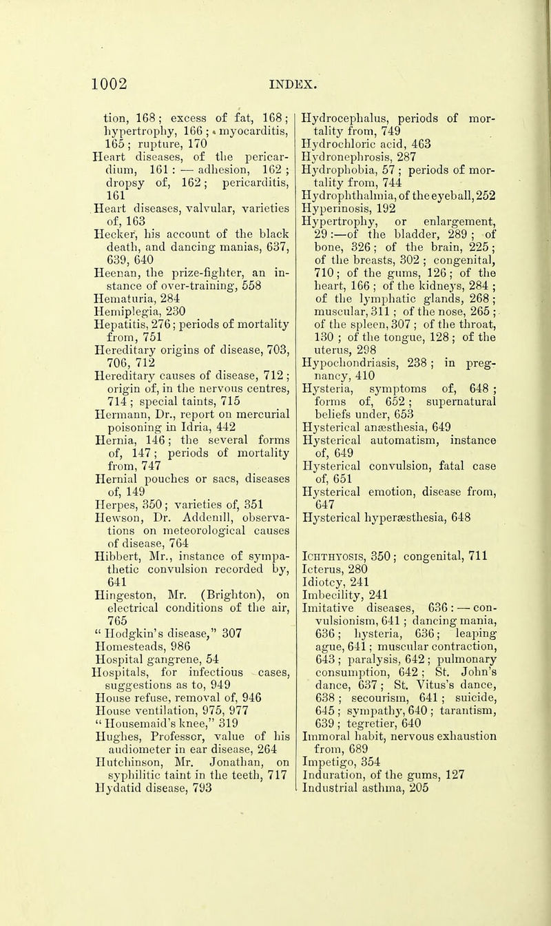 tion, 168; excess of fat, 168; liypertrophy, 166 ; • myocarditis, 165; rupture, 170 Heart diseases, of tlie pericar- dium, 161 : — adhesion, 162 ; dropsy of, 162; pericarditis, 161 Heart diseases, valvular, varieties of, 163 Heclcer, bis account of the black death, and dancing manias, 637, 639, 640 Heenan, the prize-fighter, an in- stance of over-training, 558 Hematuria, 284 Hemiplegia, 230 Hepatitis, 276; periods of mortality from, 751 _ Hereditary origins of disease, 703, 706, 712 Hereditary causes of disease, 712 ; origin of, in the nervous centres, 714 ; special taints, 715 Hermann, Dr., report on mercurial poisoning in Idria, 442 Hernia, 146; the several forms of, 147; periods of mortality from, 747 Hernial pouches or sacs, diseases of, 149 Herpes, 350; varieties of, 351 Hewson, Dr. Addenill, observa- tions on meteorological causes of disease, 764 Hibbert, Mr., instance of sympa- thetic convulsion recorded by, 641 Hingeston, Mr. (Brighton), on electrical conditions of the air, 765  Ilodgkin's disease, 307 Homesteads, 986 Hospital gangrene, 54 Hospitals, for infectious cases, suggestions as to, 949 House refuse, removal of, 946 House ventilation, 975, 977  Housemaid's knee, 319 Hughes, Professor, value of his audiometer in ear disease, 264 Hutchinson, Mr. Jonathan, on syphilitic taint in the teeth, 717 Hydatid disease, 793 Hydrocephalus, periods of mor- tality from, 749 Hydrochloric acid, 463 H3'dronephrosis, 287 Hydrophobia, 57 ; periods of mor- tality from, 744 Hydrophthalmia, of the eyeball, 252 Hyperinosis, 192 Hyperti-ophy, or enlargement, 29 :—of the bladder, 289 ; of bone, 326; of the brain, 225; of the breasts, 302 ; congenital, 710; of the gums, 126; of the heart, 166 ; of the kidneys, 284 ; of the Ij'mphatic glands, 268 ; muscular, 311 ; of the nose, 265; of the spleen, 307 ; of the throat, 130 ; of the tongue, 128 ; of the uterus, 298 Hypochondriasis, 238 ; in preg- nancy, 410 Hysteria, symptoms of, 648 ; forms of, 652 ; supernatural beliefs under, 653 Hysterical anajsthesia, 649 Hysterical automatism, instance of, 649 Hysterical convulsion, fatal case of, 651 Hysterical emotion, disease from, 647 Hysterical hyperaesthesia, 648 Ichthyosis, 350; congenital, 711 Icterus, 280 Idiotcy, 241 Imbecility, 241 Imitative diseases, 636 : — con- vulsionism, 641 ; dancing mania, 636; hysteria, G36; leaping ague, 641; muscular contraction, 643 ; paralysis, 642 ; pulmonary consumption, 642; St. John's dance, 637 ; St. Vitus's dance, 638 ; secourism, 641; suicide, 645 ; sympathy, 640 ; tarantisni, 639; tegretier, 640 Immoral habit, nervous exhaustion from, 689 Impetigo, 354 Induration, of the gums, 127 Industrial asthma, 205