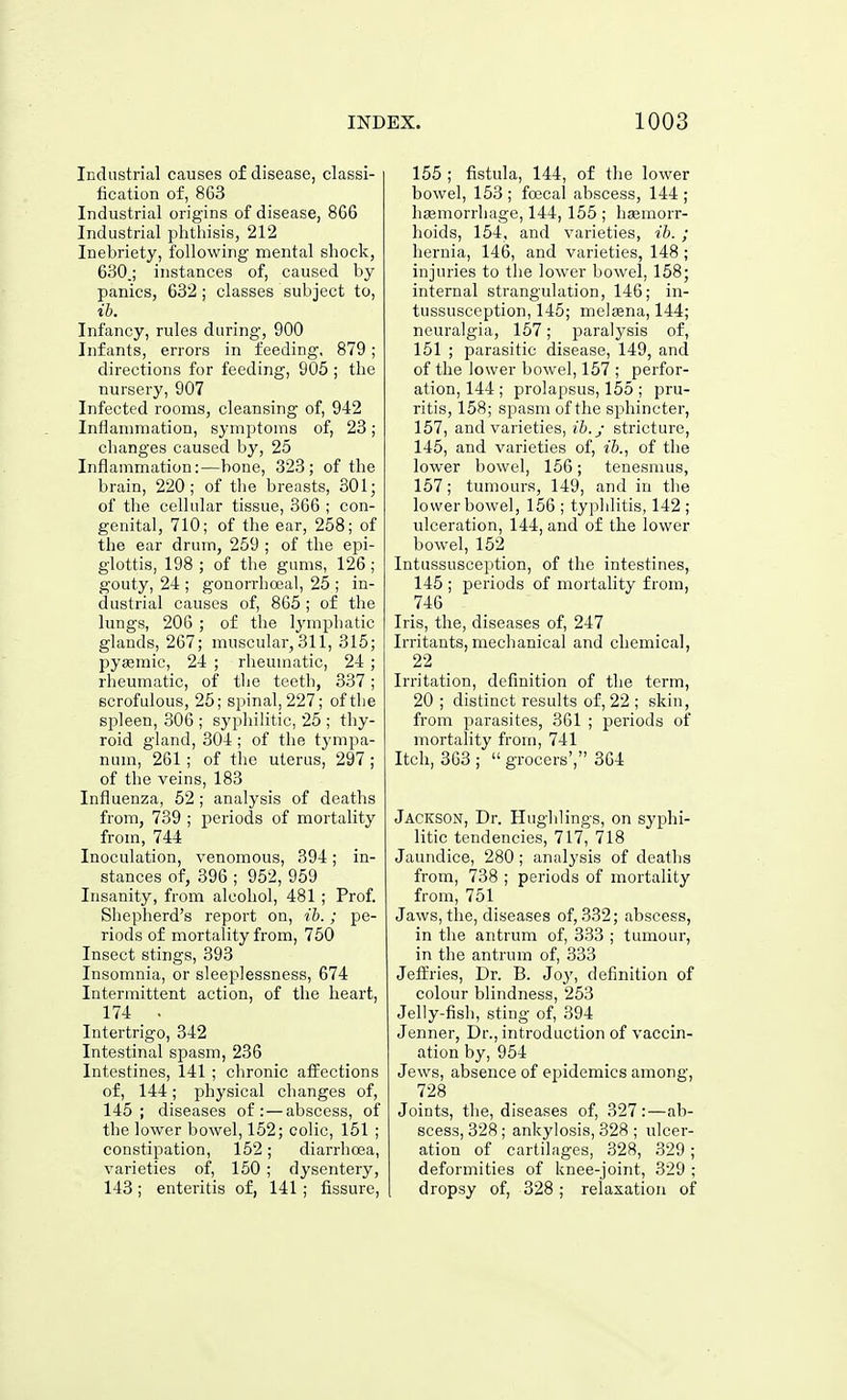 Industrial causes of disease, classi- fication of, 8G3 Industrial origins of disease, 8G6 Industrial phthisis, 212 Inebriety, following mental shock, 630,; instances of, caused by panics, 632; classes subject to, ib. Infancy, rules during, 900 Infants, errors in feeding, 879; directions for feeding, 905 ; the nursery, 907 Infected rooms, cleansing of, 942 Inflammation, symptoms of, 23; changes caused by, 25 Inflammation:—bone, 323; of the brain, 220; of the breasts, 301; of the cellular tissue, 366 ; con- genital, 710; of the ear, 258; of the ear drum, 259 ; of the epi- glottis, 198 ; of the gums, 126 ; gouty, 24 ; gonorrhocal, 25 ; in- dustrial causes of, 865; of the lungs, 206 ; of the Ij'mphatic glands, 267; muscular, 311, 315; pyemic, 24 ; rheumatic, 24 ; rheumatic, of tlie teetli, 337; scrofulous, 25; spinal, 227; of the spleen, 306 ; syphilitic, 25 ; thy- roid gland, 304 ; of the tympa- num, 261; of the uterus, 297 ; of the veins, 183 Influenza, 52 ; analysis of deaths from, 739 ; periods of mortality from, 744 Inoculation, venomous, 394; in- stances of, 396 ; 952, 959 Insanity, from alcohol, 481 ; Prof. Shepherd's report on, ib.; pe- riods of mortality from, 750 Insect stings, 393 Insomnia, or sleeplessness, 674 Intermittent action, of the heart, 174 . Intertrigo, 342 Intestinal spasm, 236 Intestines, 141 ; chronic affections of, 144; physical changes of, 145; diseases of: — abscess, of the lower bowel, 152; colic, 151 ; constipation, 152; diarrhcea, varieties of, 150; dysentery, 143 ; enteritis of, 141 ; fissure, 155 ; fistula, 144, of the lower bowel, 153 ; foecal abscess, 144 ; lisemorrhage, 144, 155 ; hemorr- hoids, 154, and varieties, ib. ; hernia, 146, and varieties, 148 ; injuries to the low'cr bowel, 158; internal strangulation, 146; in- tussusception, 145; meltena, 144; neuralgia, 157; paralj^sis of, 151 ; parasitic disease, 149, and of the lower bowel, 157 ; perfor- ation, 144 ; prolapsus, 155 ; pru- ritis, 158; spasm of the sphincter, 157, and varieties, ib.j stricture, 145, and varieties of, of the lower bowel, 156; tenesnuis, 157; tumours, 149, and in the lower bowel, 156 ; typhlitis, 142 ; ulceration, 144, and of the lower bowel, 152 Intussusception, of the intestines, 145 ; periods of mortality from, 746 Iris, the, diseases of, 247 Irritants, mechanical and chemical, 22 Irritation, definition of the term, 20 ; distinct results of, 22 ; skin, from parasites, 361 ; periods of mortality from, 741 Itch, 363 ;  grocers', 364 Jackson, Dr. Hughlings, on syphi- litic tendencies, 717, 718 Jaundice, 280; analysis of deaths from, 738 ; periods of mortality from, 751 Jaws, the, diseases of, 332; abscess, in the antrum of, 333 ; tumour, in the antrum of, 333 Jeffries, Dr. B. Joj', definition of colour blindness, 253 Jelly-fish, sting of, 394 Jenner, Dr., introduction of vaccin- ation by, 954 Jews, absence of ejjidcmics among, 728 Joints, the, diseases of, 327:—ab- scess, 328 ; ankylosis, 328 ; ulcer- ation of cartilages, 328, 329 ; deformities of knee-joint, 329 ; dropsy of, 328; relaxation of