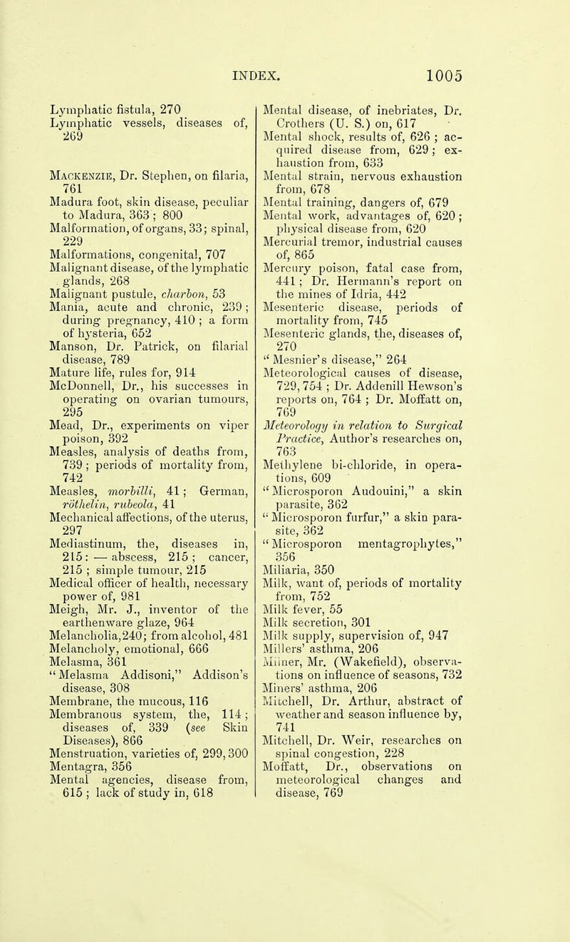 Lymphatic fistula, 270 Lymphatic vessels, diseases of, 269 Mackenzie, Dr. Stephen, on filaria, 761 Madura foot, skin disease, peculiar to Madura, 363 ; 800 Malformation, of organs, 33; spinal, 229 Malformations, congenital, 707 Malignant disease, of the lymphatic glands, 268 Malignant pustule, charlon, 53 Mania, acute and chronic, 239; during pregnancy, 410 ; a form of hysteria, 652 Manson, Dr. Patrick, on filarial disease, 789 Mature life, rules for, 914 McDonnell, Dr., his successes in operating on ovarian tumours, 295 Mead, Dr., experiments on viper poison, 392 Measles, analysis of deaths from, 739 ; periods of mortality from, 742 Measles, morlilli, 41 ; German, rothelin, rubeola, 41 Mechanical aifections, of the uterus, 297 Mediastinum, the, diseases in, 215:—abscess, 215; cancer, 215 ; simple tumour, 215 Medical officer of health, necessary power of, 981 Meigh, Mr. J., inventor of the earthenware glaze, 964 Melancholia,240; from alcohol, 481 Melancholy, emotional, 666 Melasma, 361 Melasma Addisoni, Addison's disease, 308 Membrane, the mucous, 116 Membranous system, the, 114; diseases of, 339 {see Skin Diseases), 866 Menstruation, varieties of, 299,300 Mentagra, 356 Mental agencies, disease from, 615 ; lack of study in, 618 Mental disease, of inebriates. Dr. Crothers (U. S.) on, 617 Mental shock, results of, 626 ; ac- quired disease from, 629; ex- haustion from, 633 Meutal strain, nervous exhaustion from, 678 Mental training, dangers of, 679 Mental work, advantages of, 620; physical disease from, 620 Mercurial tremor, industrial causes of, 865 Mercury poison, fatal case from, 441 ; Dr. Hermann's report on the mines of Idria, 442 Mesenteric disease, periods of mortality from, 745 Mesenteric glands, the, diseases of, 270 _ Mesnier's disease, 264 Meteorological causes of disease, 729, 754 ; Dr. Addenill Hewson's reports on, 764 ; Dr. MoflEatt on, 769 Meteorology in relation to Surgical Practice, Author's researches on, 763 Methylene bi-chloride, in opera- tions, 609 Microsporon Audouini, a skin parasite, 362  Microsporon furfur, a skin para- site, 362  Microsporon mentagrophytes, 356 _ Miliaria, 350 Milk, want of, periods of mortality from, 752 Milk fever, 55 Milk secretion, 301 Milk supply, supervision of, 947 Millers' asthma, 206 Milner, Mr. (Wakefield), observa- tions on influence of seasons, 732 Miners' asthma, 206 Miichell, Dr. Arthur, abstract of weather and season influence by, 741 Mitchell, Dr. Weir, researches on spinal congestion, 228 Moifatt, Dr., observations on meteorological changes and disease, 769