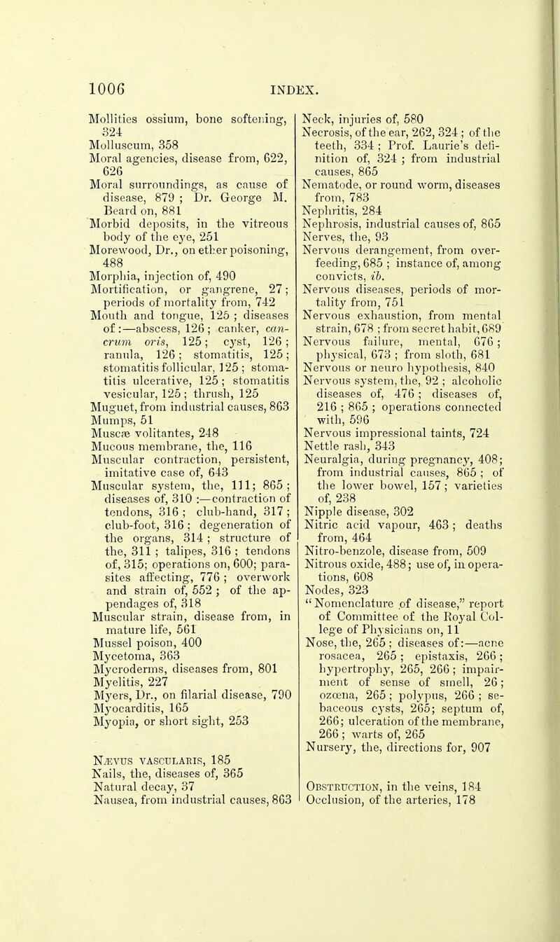 Mollifies ossium, bone softening-, 324 Molluscum, 358 Moral agencies, disease from, 622, 626 Moral surroundings, as cause of disease, 879 ; Dr. George M. Beard on, 881 Morbid deposits, in tbe vitreous body of tbe eye, 251 Morewood, Dr., on etber poisoning, 488 Morpbia, injection of, 490 Mortification, or gangrene, 27; periods of mortality from, 742 Mouth and tongue, 125 ; diseases of:—abscess, 126; canker, ccin- crum oris, 125; cj'st, 126; ranula, 126; stomatitis, 125; stomatitis follicular, 125; stoma- titis ulcerative, 125 ; stomatitis vesicular, 125 ; tbriisb, 125 Muguet, from industrial causes, 863 Mumps, 51 MusciB volitantes, 248 Mucous membrane, tbe, 116 Muscular contraction, persistent, imitative case of, 643 Muscular system, tbe, HI; 865; diseases of, 310 :—contraction of tendons, 316 ; club-band, 317 ; club-foot, 316 ; degeneration of tbe organs, 314 ; structure of tbe, 311 ; talipes, 316 ; tendons of, 315; operations on, 600; para- sites affecting, 776 ; overwork and strain of, 552 ; of tbe ap- pendages of, 318 Muscular strain, disease from, in mature life, 561 Mussel poison, 400 Mycetoma, 363 Mycroderms, diseases from, 801 Myelitis, 227 Myers, Dr., on filarial disease, 790 Myocarditis, 165 Myopia, or sbort sigbt, 253 Ntkvus vascularis, 185 Nails, tbe, diseases of, 365 Natural decay, 37 Nausea, from industrial causes, 863 Neck, injuries of, 580 Necrosis, of tbe ear, 262, 324 ; of tbe teetb, 334 ; Prof. Laurie's defi- nition of, 324 ; from industrial causes, 865 Nematode, or round worm, diseases from, 783 Nephritis, 284 Nephrosis, industrial causes of, 865 Nerves, tbe, 93 Nervous derangement, from over- feeding, 685 ; instance of, among convicts, ib. Nervous diseases, periods of mor- tality from, 751 Nervous exhaustion, from mental strain, 678 ; from secret habit, 689 Nervous failure, mental, 676 ; physical, 673 ; from sloth, 681 Nervous or neuro hypothesis, 840 Nervous system, the, 92 ; alcoholic diseases of, 476 ; diseases of, 216 ; 865 ; operations connected with, 596 Nervous impressional taints, 724 Nettle rash, 343 Neuralgia, during pregnancy, 408; from industrial causes, 865 ; of tbe lower bowel, 157 ; varieties of, 238 Nipple disease, 302 Nitric acid vapour, 463; deaths from, 464 Nitro-benzole, disease from, 509 Nitrous oxide, 488; use of, in opera- tions, 608 Nodes, 323  Nomenclature of disease, report of Committee of tbe Eoyal Col- lege of Physicians on, 11 Nose, tbe, 265 ; diseases of:—acne rosacea, 265 ; epistaxis, 266; hypertrophy, 265, 266 ; impair- ment of sense of smell, 26; ozoena, 265 ; polypus, 266 ; se- baceous cysts, 265; septum of, 266; ulceration of the membrane, 266 ; warts of, 265 Nursery, the, directions for, 907 Obstruction, in tbe veins, 184 Occlusion, of the arteries, 178