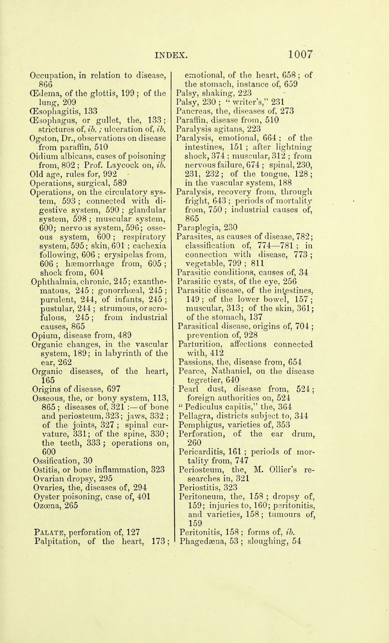 Occupation, in relation to disease, 866 Oedema, of the glottis, 199 ; of the lung, 209 Oesophagitis, 133 (Esophagus, or gullet, the, 133; strictures of, ih. ; ulceration of, ih. Ogston, Dr., observations on disease from paraffin, 510 Oidium albicans, cases of i^oisoning from, 802 ; Prof. Laycock on, %b. Old age, rules for, 992 Operations, surgical, 589 Operations, on the circulatory sys- tem, 593; connected with di- gestive system, 590 ; glandular system, 598 ; muscular system, 600; nervo:is sj'stem, 596; osse- ous system, 600; respiratory system, 595; skin, 601 ; cachexia following, 606 ; erysipelas from, 606 ; liEcmorrhage from, 605 ; shock from, 604 Ophthalmia, chronic, 245; exanthe- matous, 245 ; gonorrhocal, 245 ; purulent, 244, of infants, 245 ; pustular, 244; strumous, or scro- fulous, 245; from industrial causes, 865 Opium, disease from, 489 Organic changes, in the vascular system, 189; in labyrinth of tlie ear, 262 Organic diseases, of the heart, 165 Origins of disease, 697 Osseous, the, or bony system, 113, 865 ; diseases of, 321 :—of bone and periosteum, 323; jaws, 332 ; of the joints, 327 ; spinal cur- vature, 331; of the spine, 330; the teeth, 333; operations on, 600 Ossification, 30 Ostitis, or bone inflammation, 323 Ovarian dropsy, 295 Ovaries, the, diseases of, 294 Oj^ster poisoning, case of, 401 Ozoena, 265 Palate, perforation of, 127 Palpitation, of the heart, 173; emotional, of the heart, 658; of the stomach, instance of, 659 Palsy, shaking, 223 Palsy, 230 ;  writer's, 231 Pancreas, tlie, diseases of, 273 Paraffin, disease from, 510 Paralysis agitans, 223 Paralysis, emotional, 664 ; of the intestines, 151 ; after lightning shock, 374 ; muscular, 312 ; from nervous failure, 674 ; spinal, 230, 231, 232; of the tongue, 128; in the vascular system, 188 Paralysis, recovery from, through fright, 643 ; periods of mortality from, 750 ; industrial causes of, 865 Paraplegia, 230 Parasites, as causes of disease, 782; classification of, 774—781 ; in connection with disease, 773; vegetable, 799 ; 811 Parasitic conditions, causes of, 34 Parasitic cysts, of the eye, 256 Parasitic disease, of the int^estines. 149 ; of the lower bowel, 157 ; muscular, 313; of the skin, 361; of the stomach, 137 Parasitical disease, origins of, 704 ; prevention of, 928 Parturition, affections connected with, 412 Passions, the, disease from, 654 Pearce, Nathaniel, on the disease tegretier, 640 Pearl dust, disease from, 524; foreign authorities on, 524  Pediculus capitis, the, 364 Pellagra, districts subject to, 344 Pemphigus, varieties of, 353 Perforation, of the ear drum, 260 Pericarditis, 161 ; periods of mor- tality from, 747 Periosteum, the, M. Ollier's re- searches in, 321 Periostitis, 323 Peritoneum, the, 158 ; dropsy of, 159; injuries to, 160; peritonitis, and varieties, 158; tumours of, 159 Peritonitis, 158; forms of, ih. Phagedaena, 53 ; sloughing, 54