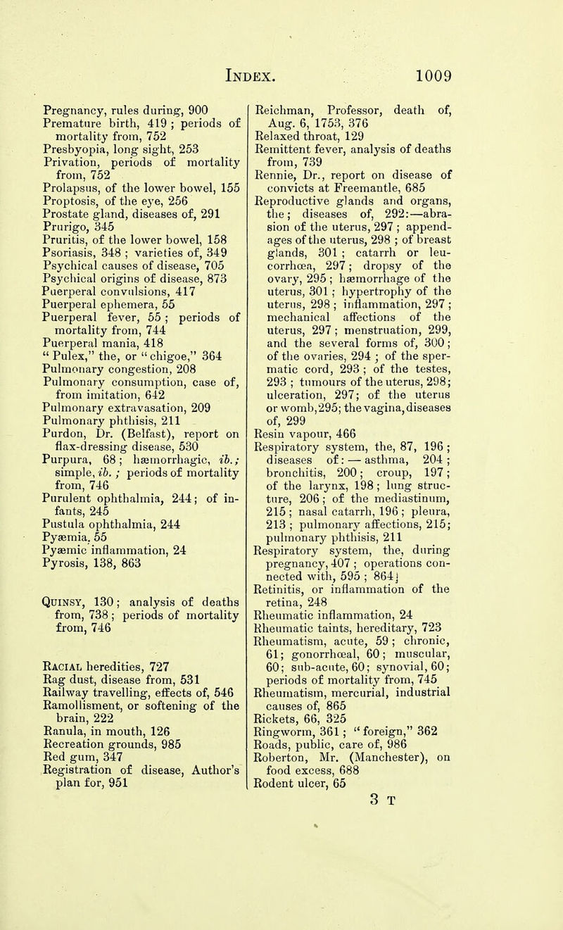 Pregnancy, rules during, 900 Premature birth, 419 ; periods of mortality from, 752 Presbyopia, long sight, 253 Privation, periods of mortality from, 752 Prolapsus, of the lower bowel, 155 Proptosis, of the eye, 256 Prostate gland, diseases of, 291 Prurigo, 345 Pruritis, of the lower bowel, 158 Psoriasis, 348 ; varieties of, 349 Psychical causes of disease, 705 Psycliical origins of disease, 873 Puerperal convulsions, 417 Puerperal ephemera, 55 Puerperal fever, 55 ; periods of mortality from, 744 Puerperal mania, 418  Pulex, the, or  chigoe, 364 Pulmonary congestion, 208 Pulmonary consumption, case of, from imitation, 642 Pulmonary extravasation, 209 Pulmonary phthisis, 211 Purdon, Dr. (Belfast), report on flax-dressing disease, 530 Purpura, 68; hsemorrhagic, ib.; simple, ib.; periods of mortality from, 746 Purulent ophthalmia, 244; of in- fants, 245 Pustula ophthalmia, 244 Pyaemia. 55 Pyaemic inflammation, 24 Pyrosis, 138, 863 Quinsy, 130; analysis of deaths from, 738 ; periods of mortality from, 746 Eacial heredities, 727 Rag dust, disease from, 531 Railway travelling, effects of, 546 Ramoilisment, or softening of the brain, 222 Ranula, in mouth, 126 Recreation grounds, 985 Red gum, 347 Registration of disease, Author's plan for, 951 Reichman, Professor, death of, Aug. 6, 1753, 376 Relaxed throat, 129 Remittent fever, analysis of deaths from, 739 Rennie, Dr., report on disease of convicts at Freemantle, 685 Reproductive glands and organs, the; diseases of, 292:—abra- sion of the uterus, 297 ; append- ages of the uterus, 298 ; of breast glands, 301 ; catarrh or leu- corrhcea, 297; dropsy of the ovary, 295 ; haemorrhage of the uterus, 301; hypertrophy of the uterus, 298 ; inflammation, 297 ; mechanical affections of the uterus, 297; menstruation, 299, and the several forms of, 300; of the ovaries, 294 ; of the sper- matic cord, 293 ; of the testes, 293 ; timiours of the uterus, 298; ulceration, 297; of the uterus or womb, 295; the vagina, diseases of, 299 Resin vapour, 466 Respiratory system, the, 87, 196 ; diseases of: — asthma, 204; bronchitis, 200; croup, 197; of the larynx, 198; lung struc- ture, 206; of the mediastinum, 215 ; nasal catarrh, 196 ; pleura, 213 ; pulmonary affections, 215; pulmonary phthisis, 211 Respiratory system, the, during pregnancy, 407 ; operations con- nected with, 595 ; 864] Retinitis, or inflammation of the retina, 248 Rheumatic inflammation, 24 Rheumatic taints, hereditary, 723 Rheumatism, acute, 59; chronic, 61; gonorrhceal, 60; muscular, 60; sub-acute, 60; synovial, 60; periods of mortality from, 745 Rheumatism, mercurial, industrial causes of, 865 Rickets, 66, 325 Ringworm, 361;  foreign, 362 Roads, public, care of, 986 Roberton, Mr. (Manchester), on food excess, 688 Rodent ulcer, 65 3 T