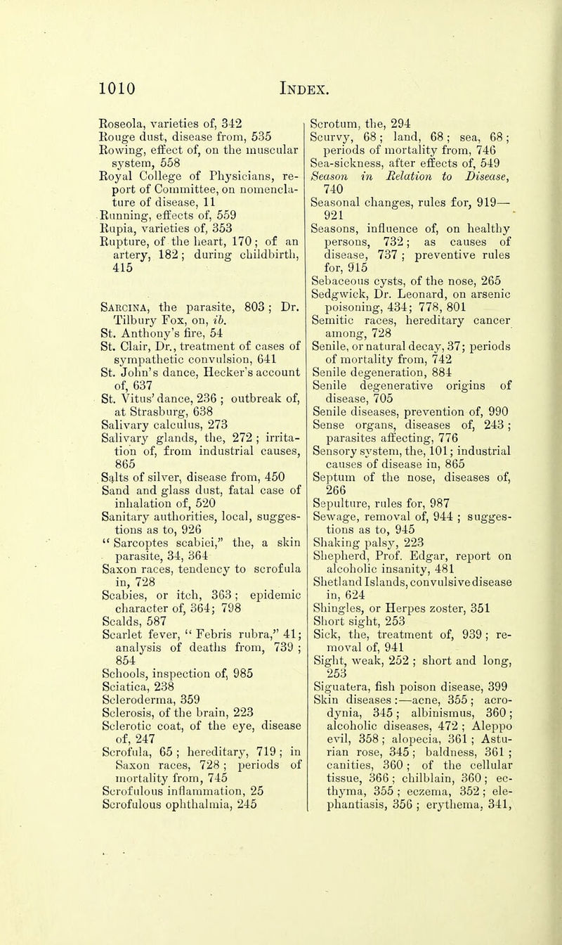 Eoseola, varieties of, 342 Eouge dust, disease from, 535 Eowing, effect of, on tlie muscular system, 558 Eoyal College of Physicians, re- port of Committee, on nomencla- ture of disease, 11 Etmning, effects of, 559 Eupia, varieties of, 353 Eupture, of the heart, 170; of an artery, 182; during childbirth, 415 Sarcina, the parasite, 803; Dr. Tilbury Fox, on, ib. St. Anthony's fire, 54 St. Clair, Dr., treatment of cases of sympathetic convulsion, 641 St. John's dance, Hecker's account of, 637 St. Vitus' dance, 236 ; outbreak of, at Strasburg, 638 Salivary calculus, 273 Salivary glands, the, 272 ; irrita- tion of, from industrial causes, 865 Salts of silver, disease from, 450 Sand and glass dust, fatal case of inhalation of, 520 Sanitary authorities, local, sugges- tions as to, 926  Sarcoptes scabiei, the, a skin parasite, 34, 364 Saxon races, tendency to scrofula in, 728 Scabies, or itch, 363; epidemic character of, 364; 798 Scalds, 587 Scarlet fever,  Febris rubra, 41; analysis of deaths from, 739 ; 854 Schools, inspection of, 985 Sciatica, 238 Scleroderma, 359 Sclerosis, of the brain, 223 Sclerotic coat, of the eye, disease of, 247 Scrofula, 65 ; hereditary, 719 ; in Saxon races, 728 ; periods of mortality from, 745 Scrofulous inflammation, 25 Scrofulous ophthalmia, 245 Scrotum, the, 294 Scurvy, 68; land, 68; sea, 68; periods of mortality from, 746 Sea-sickness, after effects of, 549 Season in Relation to Disease, 740 Seasonal changes, rules for, 919—■ 921 Seasons, influence of, on healthy persons, 732; as causes of disease, 737 ; preventive rules for, 915 Sebaceous cysts, of the nose, 265 Sedgwick, Dr. Leonard, on arsenic poisoning, 434; 778, 801 Semitic races, hereditary cancer among, 728 Senile, ornatural decay, 37; periods of mortality from, 742 Senile degeneration, 884 Senile degenerative origins of disease, 705 Senile diseases, prevention of, 990 Sense organs, diseases of, 243 ; parasites aftecting, 776 Sensory sj'stem, the, 101; industrial causes of disease in, 865 Septum of the nose, diseases of, 266 Sepulture, rules for, 987 Sewage, removal of, 944 ; sugges- tions as to, 945 Shaking palsy, 223 Shepherd, Prof. Edgar, report on alcoholic insanity, 481 Shetland Islands, convulsive disease in, 624 Shingles, or Herpes zoster, 351 Short sight, 253 Sick, the, treatment of, 939; re- moval of, 941 Sight, weak, 252 ; short and long, 253 Siguatera, fish poison disease, 399 Skin diseases :—acne, 355 ; acro- dynia, 345; albinismus, 360; alcoholic diseases, 472 ; Aleppo e\'il, 358 ; alopecia, 361 ; Astu- rian rose, 345 ; baldness, 361 ; canities, 360; of the cellular tissue, 366 ; chilblain, 360 ; ec- thyma, 355 ; eczema, 352 ; ele- phantiasis, 356 ; erythema, 341,