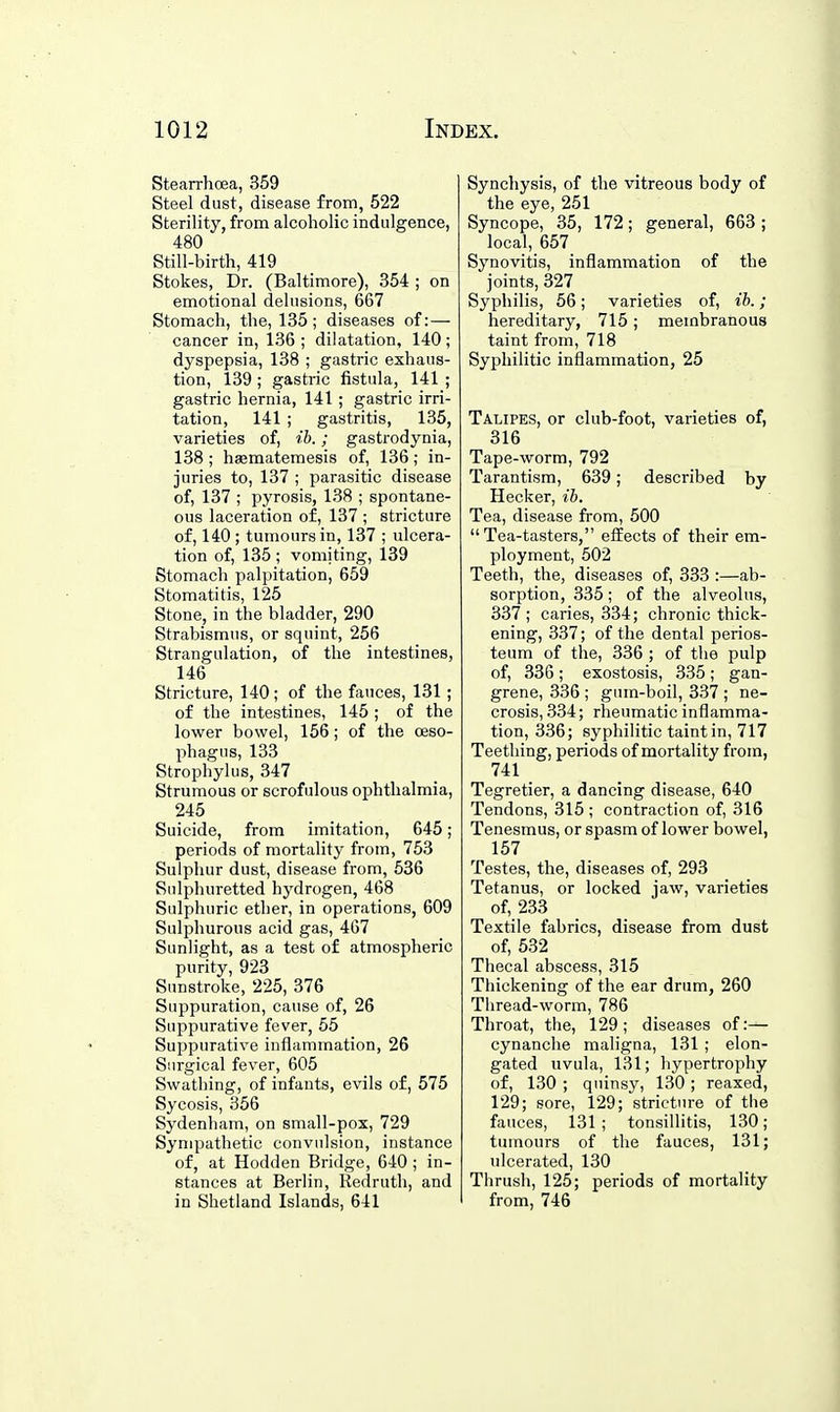 Stearrhoea, 359 Steel dust, disease from, 522 Sterility, from alcoholic indulgence, 480 Still-birth, 419 Stokes, Dr. (Baltimore), 354 ; on emotional delusions, 667 Stomach, the, 135; diseases of: — cancer in, 136 ; dilatation, 140; dyspepsia, 138 ; gastric exhaus- tion, 139 ; gastric fistula, 141 ; gastric hernia, 141; gastric irri- tation, 141 ; gastritis, 135, varieties of, ib.; gastrodynia, 138 ; hsematemesis of, 136; in- juries to, 137 ; parasitic disease of, 137 ; pyrosis, 138 ; spontane- ous laceration of, 137 ; stricture of, 140 ; tumours in, 137 ; ulcera- tion of, 135 ; vomiting, 139 Stomach palpitation, 659 Stomatitis, 125 Stone, in the bladder, 290 Strabismus, or squint, 256 Strangulation, of the intestines, 146 Stricture, 140; of the fauces, 131 ; of the intestines, 145 ; of the lower bowel, 156; of the oeso- phagus, 133 Strophylus, 347 Strumous or scrofulous ophthalmia, 245 Suicide, from imitation, 645; periods of mortality from, 753 Sulphur dust, disease from, 636 Sulphuretted hydrogen, 468 Sulphuric ether, in operations, 609 Sulphurous acid gas, 467 Sunlight, as a test of atmospheric purity, 923 Sunstroke, 225, 376 Suppuration, cause of, 26 Suppurative fever, 55 Suppurative inflammation, 26 Surgical fever, 605 Swathing, of infants, evils of, 575 Sycosis, 356 Sydenham, on small-pox, 729 Sympathetic convulsion, instance of, at Hodden Bridge, 640 ; in- stances at Berlin, Redruth, and in Shetland Islands, 641 Synchysis, of the vitreous body of the eye, 251 Syncope, 35, 172; general, 663 ; local, 657 Synovitis, inflammation of the joints, 327 Syphilis, 56; varieties of, ib.; hereditary, 715; membranous taint from, 718 Syphilitic inflammation, 25 Talipes, or club-foot, varieties of, 316 Tape-worm, 792 Tarantism, 639; described by Hecker, ib. Tea, disease from, 500 Tea-tasters, effects of their em- ployment, 502 Teeth, the, diseases of, 333 :—ab- sorption, 335; of the alveolus, 337 ; caries, 334; chronic thick- ening, 337; of the dental perios- teum of the, 336 ; of the pulp of, 336; exostosis, 335; gan- grene, 336 ; gum-boil, 337 ; ne- crosis, 334; rheumatic inflamma- tion, 336; syphilitic taint in, 717 Teething, periods of mortality from, 741 Tegretier, a dancing disease, 640 Tendons, 315 ; contraction of, 316 Tenesmus, or spasm of low^er bowel, 157 Testes, the, diseases of, 293 Tetanus, or locked jaw, varieties of, 233 Textile fabrics, disease from dust of, 532 Thecal abscess, 315 Thickening of the ear drum, 260 Thread-worm, 786 Throat, the, 129 ; diseases of:— cynanche maligna, 131 ; elon- gated uvula, 131; hypertrophy of, 130 ; quinsy, 130 ; reaxed, 129; sore, 129; stricture of the fauces, 131 ; tonsillitis, 130; tumours of the fauces, 131; ulcerated, 130 Thrush, 125; periods of mortality from, 746