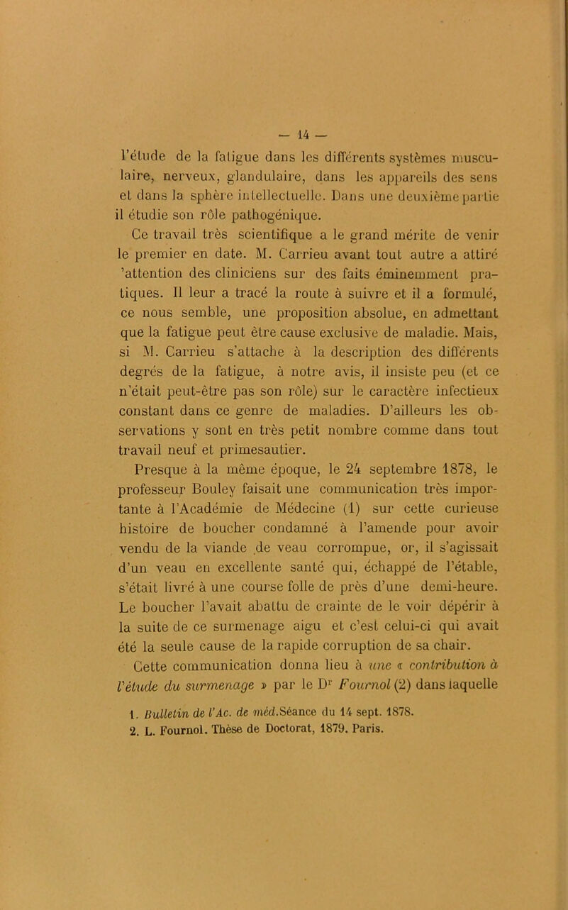 l’élude de la fatigue dans les différents systèmes muscu- laire, nerveux, glandulaire, dans les appareils des sens et dans la sphère intellectuelle. Dans une deuxième partie il étudie son rôle pathogénique. Ce travail très scientifique a le grand mérite de venir le premier en date. M. Carrieu avant tout autre a attiré 'attention des cliniciens sur des faits éminemment pra- tiques. 11 leur a tracé la route à suivre et il a formulé, ce nous semble, une proposition absolue, en admettant que la fatigue peut être cause exclusive de maladie. Mais, si M. Carrieu s’attache à la description des différents degrés de la fatigue, à notre avis, il insiste peu (et ce n’était peut-être pas son rôle) sur le caractère infectieux constant dans ce genre de maladies. D’ailleurs les ob- servations y sont en très petit nombre comme dans tout travail neuf et primesautier. Presque à la même époque, le 24 septembre 1878, le professeur Bouley faisait une communication très impor- tante à l’Académie de Médecine (1) sur cette curieuse histoire de boucher condamné à l’amende pour avoir vendu de la viande de veau corrompue, or, il s’agissait d’un veau en excellente santé qui, échappé de l’étable, s’était livré à une course folle de près d’une demi-heure. Le boucher l’avait abattu de crainte de le voir dépérir à la suite de ce surmenage aigu et c’est celui-ci qui avait été la seule cause de la rapide corruption de sa chair. Cette communication donna lieu à une « contribution à l'étude du surmenage » par le Dr Fournol (2) dans laquelle 1. Bulletin de l’Ac. de méd.Séance du 14 sept. 187S. 2. L. Fournol. Thèse de Doctorat, 1879. Paris.