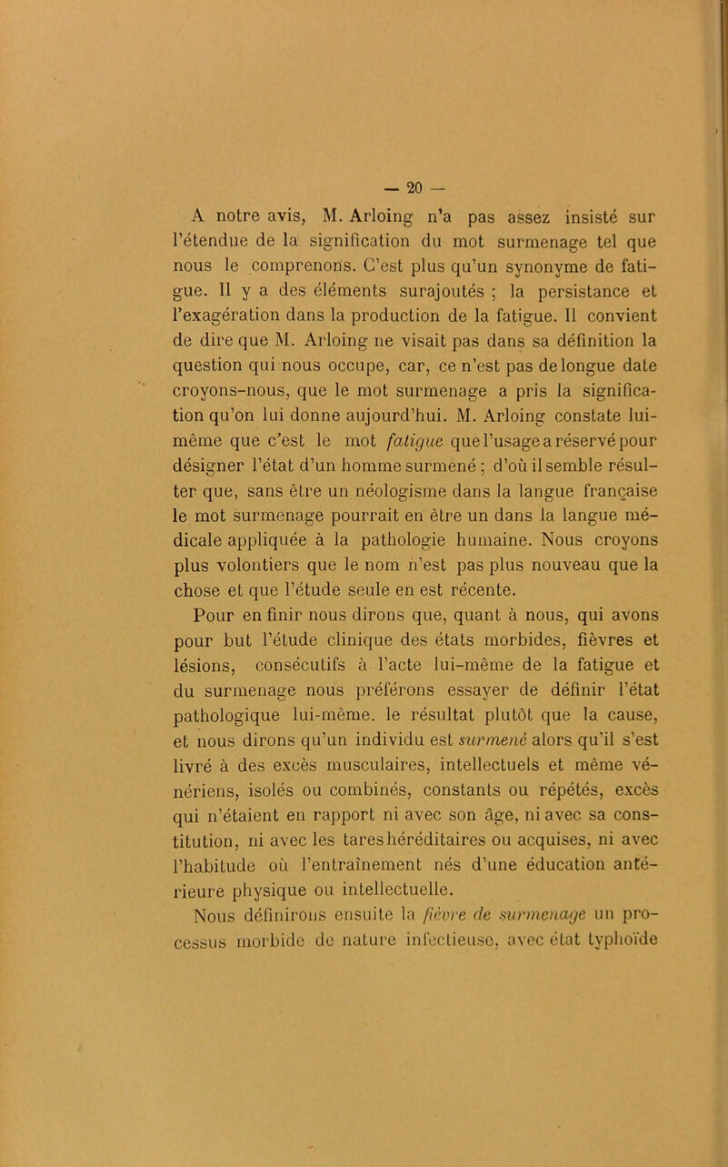 A notre avis, M. Arloing n’a pas assez insisté sur l’étendue de la signification du mot surmenage tel que nous le comprenons. C’est plus qu’un synonyme de fati- gue. H y a des éléments surajoutés ; la persistance et l’exagération dans la production de la fatigue. Il convient de dire que M. Arloing ne visait pas dans sa définition la question qui nous occupe, car, ce n’est pas de longue date croyons-nous, que le mot surmenage a pris la significa- tion qu’on lui donne aujourd’hui. M. Arloing constate lui- mème que c'est le mot fatigue que l’usage a réservé pour désigner l’état d’un homme surmené ; d’où il semble résul- ter que, sans être un néologisme dans la langue française le mot surmenage pourrait en être un dans la langue mé- dicale appliquée à la pathologie humaine. Nous croyons plus volontiers que le nom n’est pas plus nouveau que la chose et que l’étude seule en est récente. Pour en finir nous dirons que, quant à nous, qui avons pour but l’étude clinique des états morbides, fièvres et lésions, consécutifs à l’acte lui-même de la fatigue et du surmenage nous préférons essayer de définir l’état pathologique lui-même, le résultat plutôt que la cause, et nous dirons qu’un individu est surmené alors qu’il s’est livré à des excès musculaires, intellectuels et même vé- nériens, isolés ou combinés, constants ou répétés, excès qui n’étaient en rapport ni avec son âge, ni avec sa cons- titution, ni avec les tares héréditaires ou acquises, ni avec l’habiLude où l’entraînement nés d’une éducation anté- rieure physique ou intellectuelle. Nous définirons ensuite la fièvre de surmenage un pro- cessus morbide de nature infectieuse, avec état typhoïde