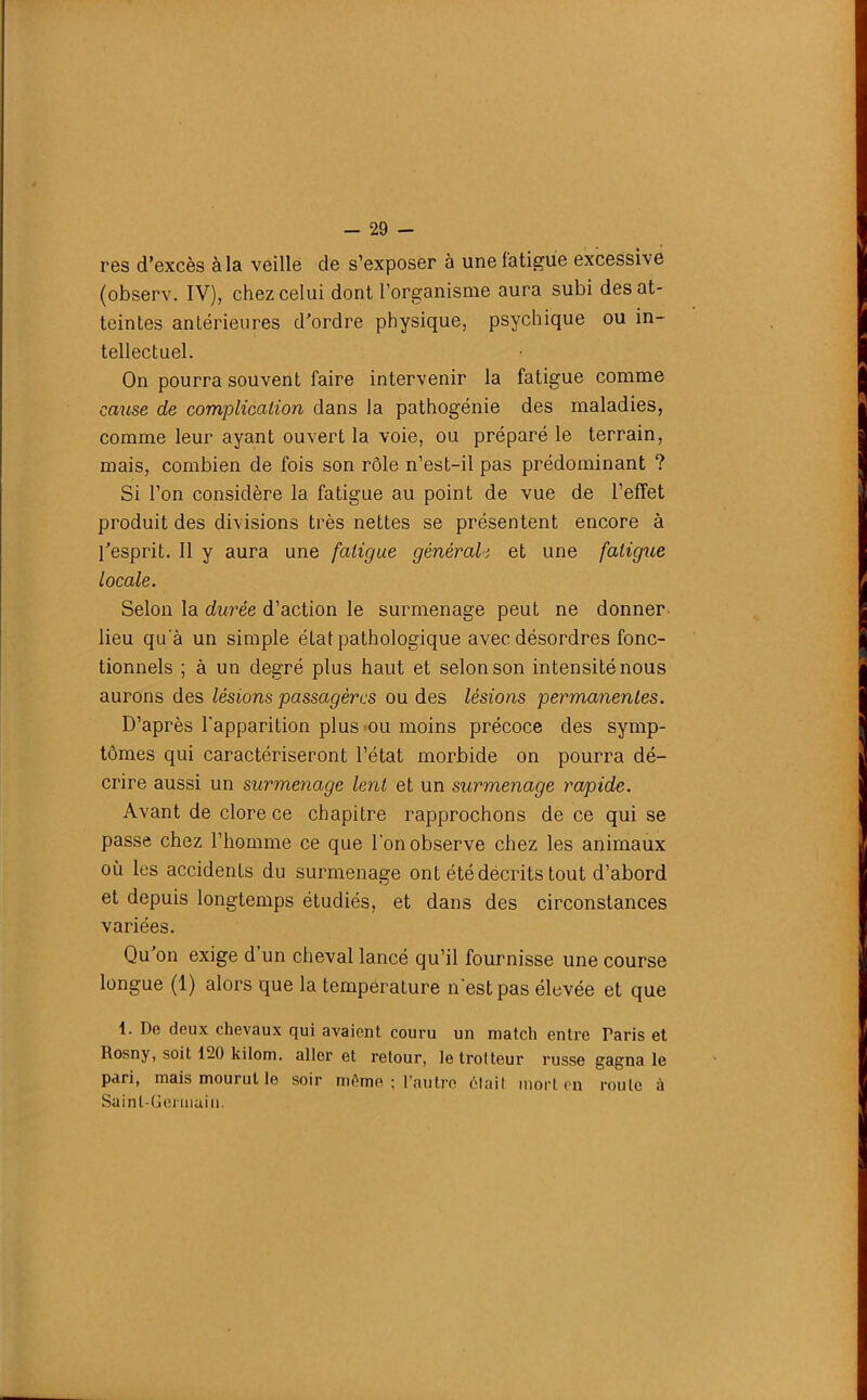 res d’excès à la veille de s’exposer à une fatigue excessive (observ. IV), chez celui dont l’organisme aura subi des at- teintes antérieures d’ordre physique, psychique ou in- tellectuel. On pourra souvent faire intervenir la fatigue comme cause de complication dans la pathogénie des maladies, comme leur ayant ouvert la voie, ou préparé le terrain, mais, combien de fois son rôle n’est-il pas prédominant ? Si l’on considère la fatigue au point de vue de l’effet produit des divisions très nettes se présentent encore à l’esprit. Il y aura une fatigue générale et une fatigue locale. Selon la durée d’action le surmenage peut ne donner lieu qu a un simple état pathologique avec désordres fonc- tionnels ; à un degré plus haut et selon son intensité nous aurons des lésions passagères ou des lésions permanentes. D’après l'apparition plus ou moins précoce des symp- tômes qui caractériseront l’état morbide on pourra dé- crire aussi un surmenage lent et un surmenage rapide. Avant de clore ce chapitre rapprochons de ce qui se passe chez l’homme ce que l’on observe chez les animaux où les accidents du surmenage ont été décrits tout d’abord et depuis longtemps étudiés, et dans des circonstances variées. Qu’on exige d’un cheval lancé qu’il fournisse une course longue (1) alors que la température n'est pas élevée et que 1. De deux chevaux qui avaient couru un match entre Taris et Rosny, soit 120 kilom. aller et retour, le trotteur russe gagna le pari, mais mourut le soir même ; l’autre était mort en roule à Saint-Germain.