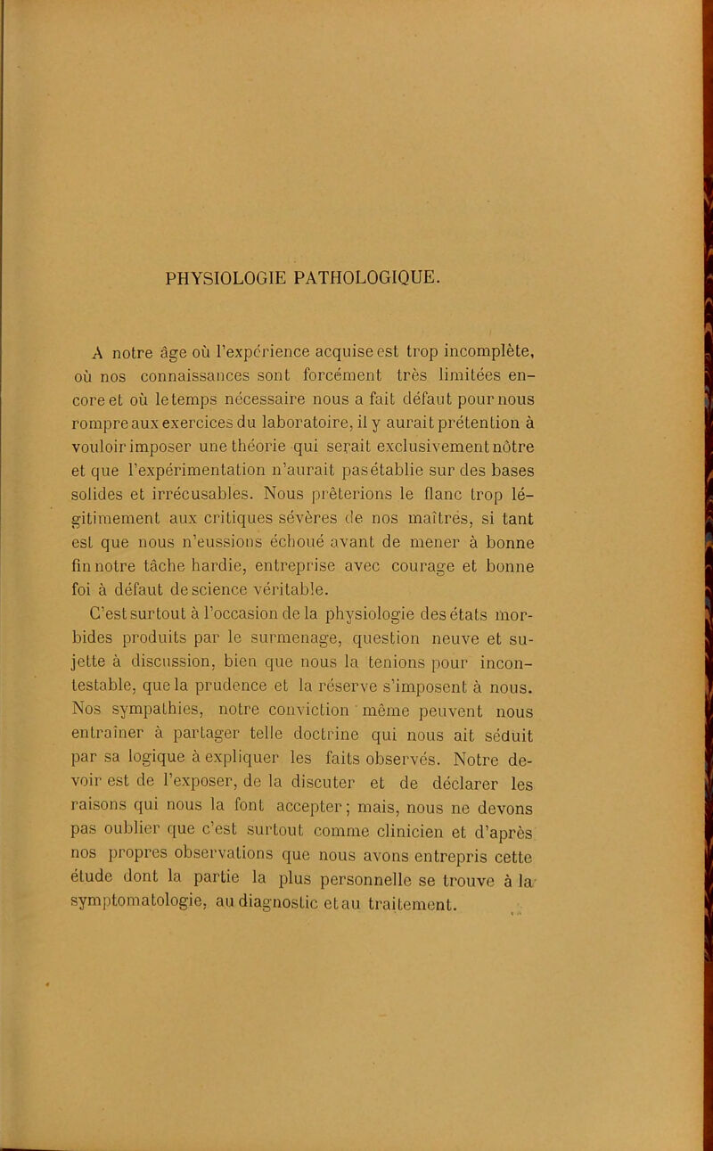 PHYSIOLOGIE PATHOLOGIQUE. A notre âge où l’expérience acquise est trop incomplète, où nos connaissances sont forcément très limitées en- core et où letemps nécessaire nous a fait défaut pour nous rompre aux exercices du laboratoire, il y aurait prétention à vouloir imposer une théorie qui serait exclusivement nôtre et que l’expérimentation n’aurait pas établie sur des bases solides et irrécusables. Nous prêterions le flanc trop lé- gitimement aux critiques sévères de nos maîtres, si tant est que nous n’eussions échoué avant de mener à bonne fin notre tâche hardie, entreprise avec courage et bonne foi à défaut de science véritable. C’est surtout à l’occasion de la physiologie des états mor- bides produits par le surmenage, question neuve et su- jette à discussion, bien que nous la tenions pour incon- testable, que la prudence et la réserve s’imposent à nous. Nos sympathies, notre conviction même peuvent nous entraîner à partager telle doctrine qui nous ait séduit par sa logique à expliquer les faits observés. Notre de- voir est de l’exposer, de la discuter et de déclarer les raisons qui nous la font accepter; mais, nous ne devons pas oublier que c’est surtout comme clinicien et d’après nos propres observations que nous avons entrepris cette élude dont la partie la plus personnelle se trouve à la- symptomatologie, au diagnostic et au traitement.