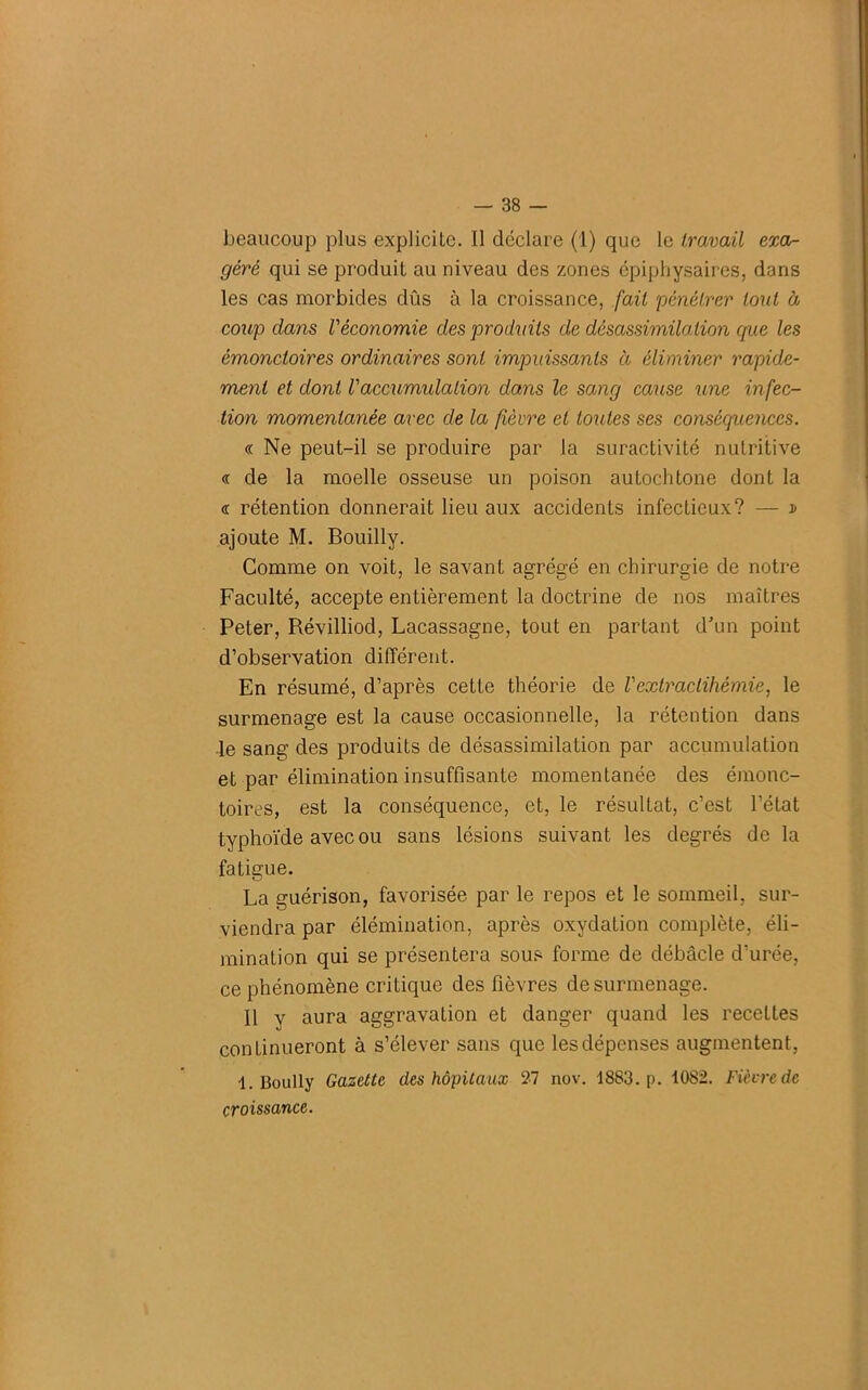beaucoup plus explicite. Il déclare (1) que le travail exa- géré qui se produit au niveau des zones épiphysaires, dans les cas morbides dûs à la croissance, fait pénétrer tout à coup dans Véconomie des produits de désassimilation que les émonctoires ordinaires sont impuissants à éliminer rapide- ment et dont Vaccumulation dans le sang cause une infec- tion momentanée avec de la fièvre et toutes ses conséquences. « Ne peut-il se produire par la suractivité nutritive « de la moelle osseuse un poison autochtone dont la <r rétention donnerait lieu aux accidents infectieux? — d ajoute M. Bouilly. Comme on voit, le savant agrégé en chirurgie de notre Faculté, accepte entièrement la doctrine de nos maîtres Peter, Révilliod, Lacassagne, tout en partant d'un point d’observation différent. En résumé, d’après cette théorie de Vextraclihémie, le surmenage est la cause occasionnelle, la rétention dans le sang des produits de désassimilation par accumulation et par élimination insuffisante momentanée des émonc- toires, est la conséquence, et, le résultat, c’est l’état typhoïde avec ou sans lésions suivant les degrés de la fatigue. La guérison, favorisée par le repos et le sommeil, sur- viendra par élémination, après oxydation complète, éli- mination qui se présentera sous forme de débâcle d’urée, ce phénomène critique des fièvres de surmenage. Il y aura aggravation et danger quand les recettes continueront à s’élever sans que les dépenses augmentent, 1. Boully Gazette des hôpitaux 27 nov. 1883. p. 1082. Fièvre de croissance.