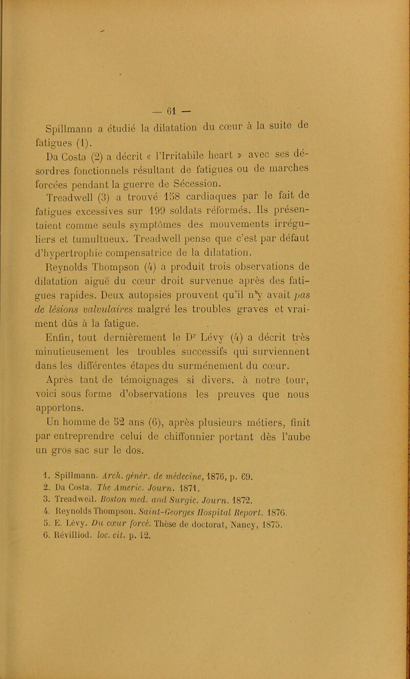 Spillmann a étudié la dilatation du cœur à la suite de fatigues (1). Da Costa (2) a décrit « l’Irritabile heart » avec ses dé- sordres fonctionnels résultant de fatigues ou de marches forcées pendant la guerre de Sécession. Treadwell (3) a trouvé 158 cardiaques par le fait de fatigues excessives sur 199 soldats réformés. Ils présen- taient comme seuls symptômes des mouvements irrégu- liers et tumultueux. Treadwell pense que c’est par défaut d’hypertrophie compensatrice de la dilatation. Reynolds Thompson (4) a produit trois observations de dilatation aigue du cœur droit survenue après des fati- gues rapides. Deux autopsies prouvent qu’il n’y avait pas de lésions valvulaires malgré les troubles graves et vrai- ment dûs à la fatigue. Enfin, tout dernièrement le Dr Lévy (4) a décrit très minutieusement les troubles successifs qui surviennent dans les différentes étapes du surménement du cœur. Après tant de témoignages si divers, à notre tour, voici sous forme d’observations les preuves que nous apportons. Un homme de 52 ans (6), après plusieurs métiers, finit par entreprendre celui de chiffonnier portant dès l’aube un gros sac sur le dos. U Spillmann. Arch. gènèr. de médecine, 1876, p. 69. 2. Da Costa. The Americ. Journ. 1871. 3. Treadwell. Boston med. and Surgic. Journ. 1872. 4. Reynolds Thompson. Saint-Georges Hospital Report. 1876. o. E. Lévy. Du cœur forcé. Thèse de doctorat, Nancy, 1875. 6. llévilliod. loc. cil. p. 12.