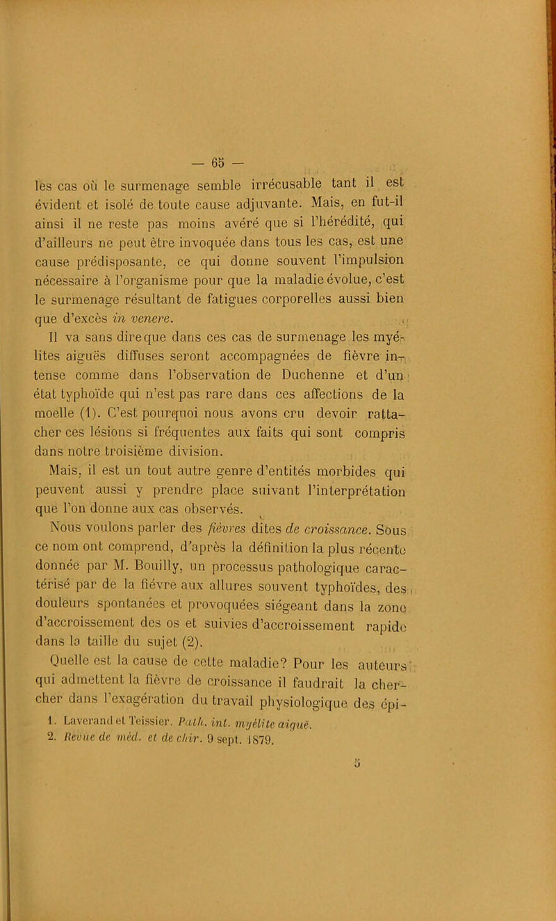 les cas où le surmenage semble irrécusable tant il est évident et isolé de toule cause adjuvante. Mais, en fut-il ainsi il ne reste pas moins avéré que si l’hérédité, qui d’ailleurs ne peut être invoquée dans tous les cas, est une cause prédisposante, ce qui donne souvent l’impulsion nécessaire à l’organisme pour que la maladie évolue, c’est le surmenage résultant de fatigues corporelles aussi bien que d’excès in venere. M Il va sans dire que dans ces cas de surmenage les myéh lites aiguës diffuses seront accompagnées de fièvre in- tense comme dans l’observation de Duchenne et d’un état typhoïde qui n’est pas rare dans ces affections de la moelle (1). C’est pourquoi nous avons cru devoir ratta- cher ces lésions si fréquentes aux faits qui sont compris dans notre troisième division. Mais, il est un tout autre genre d’entités morbides qui peuvent aussi y prendre place suivant l’interprétation que l’on donne aux cas observés. Nous voulons parler des fièvres dites de croissance. Sous ce nom ont comprend, d’après la définition la plus récente donnée par M. Bouilly, un processus pathologique carac- térisé par de la fièvre aux allures souvent typhoïdes, des, douleurs spontanées et provoquées siégeant dans la zone d’accroissement des os et suivies d’accroissement rapide dans la taille du sujet (2). Quelle est la cause de cette maladie? Pour les auteurs qui admettent la fièvre de croissance il faudrait la cher- cher dans 1 exagération du travail physiologique des épi — 1. Laverand et Teissicr. Path.int. myélite aiguë, 2. Revue de mèd. et dec/iir. 9 sept. 1S79. Ü