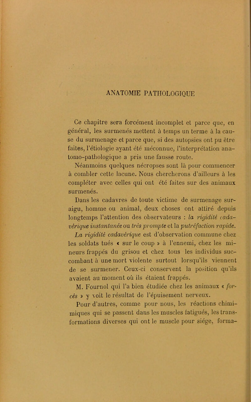 ANATOMIE PATHOLOGIQUE Ce chapitre sera forcément incomplet et parce que, en général, les surmenés mettent à temps un terme à la cau- se du surmenage et parce que, si des autopsies ont pu être faites, l’étiologie ayant été méconnue, l’interprétation ana- tomo-pathologique a pris une fausse route. Néanmoins quelques nécropses sont là pour commencer à combler cette lacune. Nous chercherons d’ailleurs à les compléter avec celles qui ont été faites sur des animaux surmenés. Dans les cadavres de toute victime de surmenage sur- aigu, homme ou animal, deux choses ont attiré depuis longtemps l’attention des observateurs : la rigidité cada- vérique instantanée ou très prompte et la putréfaction rapide. La rigidité cadavérique est d’observation commune chez les soldats tués < sur le coup » à l’ennemi, chez les mi- neurs frappés du grisou et chez tous les individus suc- combant à une mort violente surtout lorsqu’ils viennent de se surmener. Ceux-ci conservent la position qu’ils avaient au moment où ils étaient frappés. M. Fournol qui l’a bien étudiée chez les animaux « for- cés i> y voit le résultat de l’épuisement nerveux. Pour d’autres, comme pour nous, les réactions chimi- miques qui se passent dans les muscles latigués, les trans- formations diverses qui ont le muscle pour siège, forma-