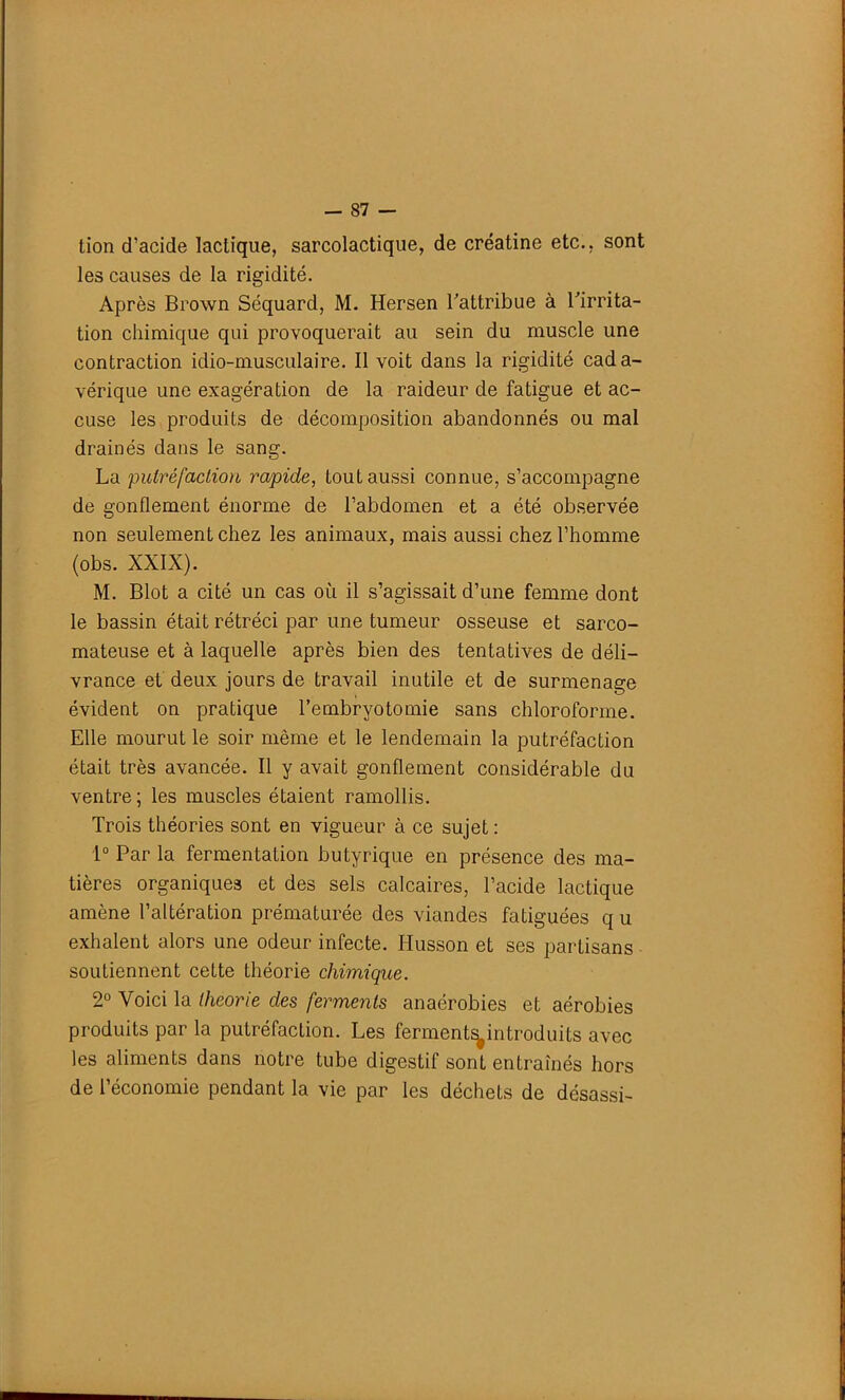 tion d’acide lactique, sarcolactique, de créatine etc., sont les causes de la rigidité. Après Brown Séquard, M. Hersen l'attribue à l'irrita- tion chimique qui provoquerait au sein du muscle une contraction idio-musculaire. Il voit dans la rigidité cada- vérique une exagération de la raideur de fatigue et ac- cuse les produits de décomposition abandonnés ou mal drainés dans le sang. La putréfaction rapide, tout aussi connue, s’accompagne de gonflement énorme de l’abdomen et a été observée non seulement chez les animaux, mais aussi chez l’homme (obs. XXIX). M. Blot a cité un cas où il s’agissait d’une femme dont le bassin était rétréci par une tumeur osseuse et sarco- mateuse et à laquelle après bien des tentatives de déli- vrance et deux jours de travail inutile et de surmenage évident on pratique l’embryotomie sans chloroforme. Elle mourut le soir même et le lendemain la putréfaction était très avancée. Il y avait gonflement considérable du ventre; les muscles étaient ramollis. Trois théories sont en vigueur à ce sujet : 1° Par la fermentation butyrique en présence des ma- tières organiques et des sels calcaires, l’acide lactique amène l’altération prématurée des viandes fatiguées q u exhalent alors une odeur infecte. Husson et ses partisans soutiennent cette théorie chimique. 2° Voici la théorie des ferments anaérobies et aérobies produits par la putréfaction. Les ferment^introduits avec les aliments dans notre tube digestif sont entraînés hors de l’économie pendant la vie par les déchets de désassi-