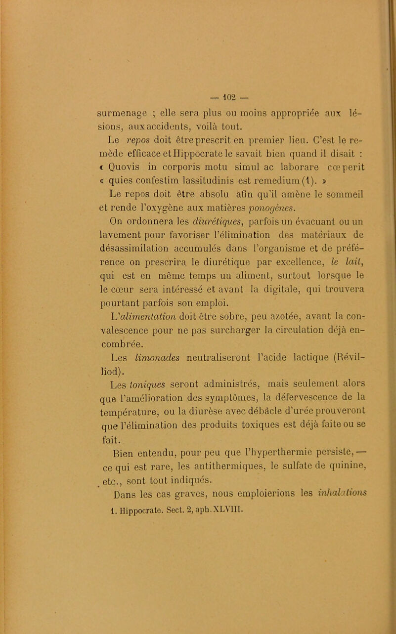 surmenage ; elle sera plus ou moins appropriée aux lé- sions, aux accidents, voilà tout. Le repos doit être prescrit en premier lieu. C’est le re- mède efficace et Hippocrate le savait bien quand il disait : « Quovis in corporis motu simili ac laborare cœpérit <r quies confestim lassitudinis est remedium (1). s Le repos doit être absolu afin qu’il amène le sommeil et rende l’oxygène aux matières ponogènes. On ordonnera les diurétiques, parfois un évacuant ou un lavement pour favoriser l’élimination des matériaux de désassimilation accumulés dans l’organisme et de préfé- rence on prescrira le diurétique par excellence, le lait, qui est en même temps un aliment, surtout lorsque le le cœur sera intéressé et avant la digitale, qui trouvera pourtant parfois son emploi. L'alimentation doit être sobre, peu azotée, avant la con- valescence pour ne pas surcharger la circulation déjà en- combrée. Les limonades neutraliseront l’acide lactique (Révil- liod). Les Ioniques seront administrés, mais seulement alors que l’amélioration des symptômes, la défervescence de la température, ou la diurèse avec débâcle d’urée prouveront que l’élimination des produits toxiques est déjà faite ou se fait. Bien entendu, pour peu que l’hyperthermie persiste,— ce qui est rare, les antithermiques, le sulfate de quinine, etc., sont tout indiqués. Dans les cas graves, nous emploierions les inhalations 1. Hippocrate. Sect. 2, aph.XLVIII.