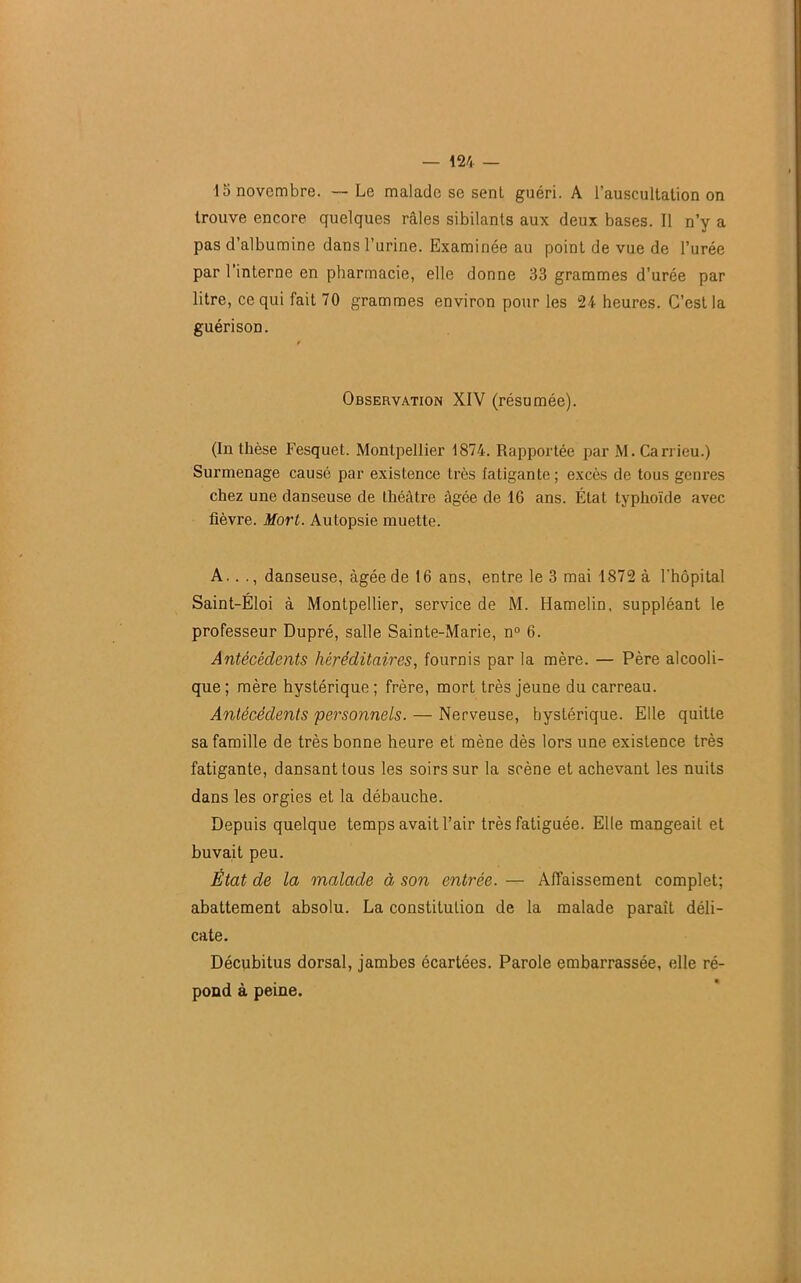 15 novembre. — Le malade se sent guéri. A l’auscultation on trouve encore quelques râles sibilants aux deux bases. Il n’y a pas d’albumine dans l’urine. Examinée au point de vue de l’urée par l’interne en pharmacie, elle donne 33 grammes d’urée par litre, ce qui fait 70 grammes environ pour les 24 heures. C’est la guérison. Observation XIV (résumée). (In thèse Fesquet. Montpellier 1874. Rapportée par M.Carrieu.) Surmenage causé par existence très fatigante; excès de tous genres chez une danseuse de théâtre âgée de 16 ans. État typhoïde avec fièvre. Mort. Autopsie muette. A. .., danseuse, àgéedel6ans, entre le 3 mai 1872 à l'hôpital Saint-Éloi à Montpellier, service de M. Hamelin, suppléant le professeur Dupré, salle Sainte-Marie, n° 6. Antécédents héréditaires, fournis par la mère. — Père alcooli- que; mère hystérique; frère, mort très jeune du carreau. Antécédents 'personnels. — Nerveuse, hystérique. Elle quitte sa famille de très bonne heure et mène dès lors une existence très fatigante, dansant tous les soirs sur la scène et achevant les nuits dans les orgies et la débauche. Depuis quelque temps avait l’air très fatiguée. Elle mangeait et buvait peu. État de la malade à son entrée. — Affaissement complet; abattement absolu. La constitution de la malade paraît déli- cate. Décubitus dorsal, jambes écartées. Parole embarrassée, elle ré- pond à peine. ê