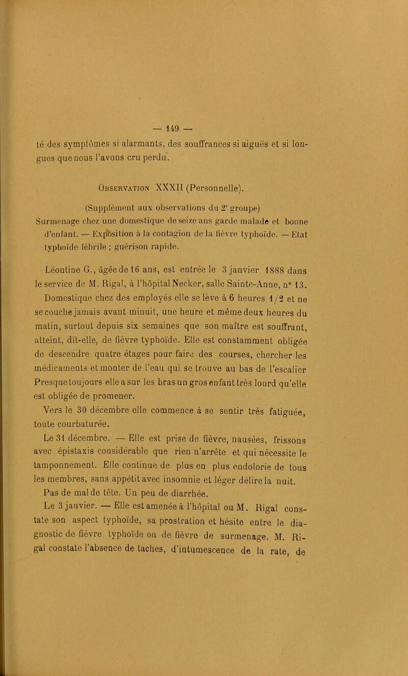 té des symptômes si alarmants, des souffrances si aiguës et si lon- gues que nous l’avons cru perdu. Observation XXXII (Personnelle). (Supplément aux observations du 2 groupe) Surmenage chez une domestique de seize ans garde malade et bonne d’enfant. — Exposition à la contagion de la lièvre typhoïde. — Etat typhoïde fébrile ; guérison rapide. Léontine G., âgée de 16 ans, est entrée le 3 janvier 1888 dans le service de M. Rigal, à l’hôpital Necker, salle Sainte-Anne, n° 13. Domestique chez des employés elle se lève à 6 heures 1 /2 et ne se couche jamais avant minuit, une heure et même deux heures du matin, surtout depuis six semaines que son maître est souffrant, atteint, dit-elle, de fièvre typhoïde. Elle est constamment obligée de descendre quatre étages pour faire des courses, chercher les médicaments et monter de l’eau qui se trouve au bas de l’escalier Presque toujours elle a sur les bras un gros enfant très lourd qu’elle est obligée de promener. Vers le 30 décembre elle commence à se sentir très fatiguée, toute courbaturée. Le 31 décembre. — Elle est prise de fièvre, nausées, frissons avec épistaxis considérable que rien n’arrête et qui nécessite le tamponnement. Elle continue de plus en plus endolorie de tous les membres, sans appétit avec insomnie et léger délire la nuit. Pas de mal de tête. Un peu de diarrhée. Le 3 janvier. — Elle est amenée à l’hôpital ou M. Rigal cons- tate son aspect typhoïde, sa prostration et hésite entre le dia- gnostic de fièvre typhoïde ou de fièvre de surmenage. M. Ri- gal constate l’absence de taches, d’intumescence de la rate, de