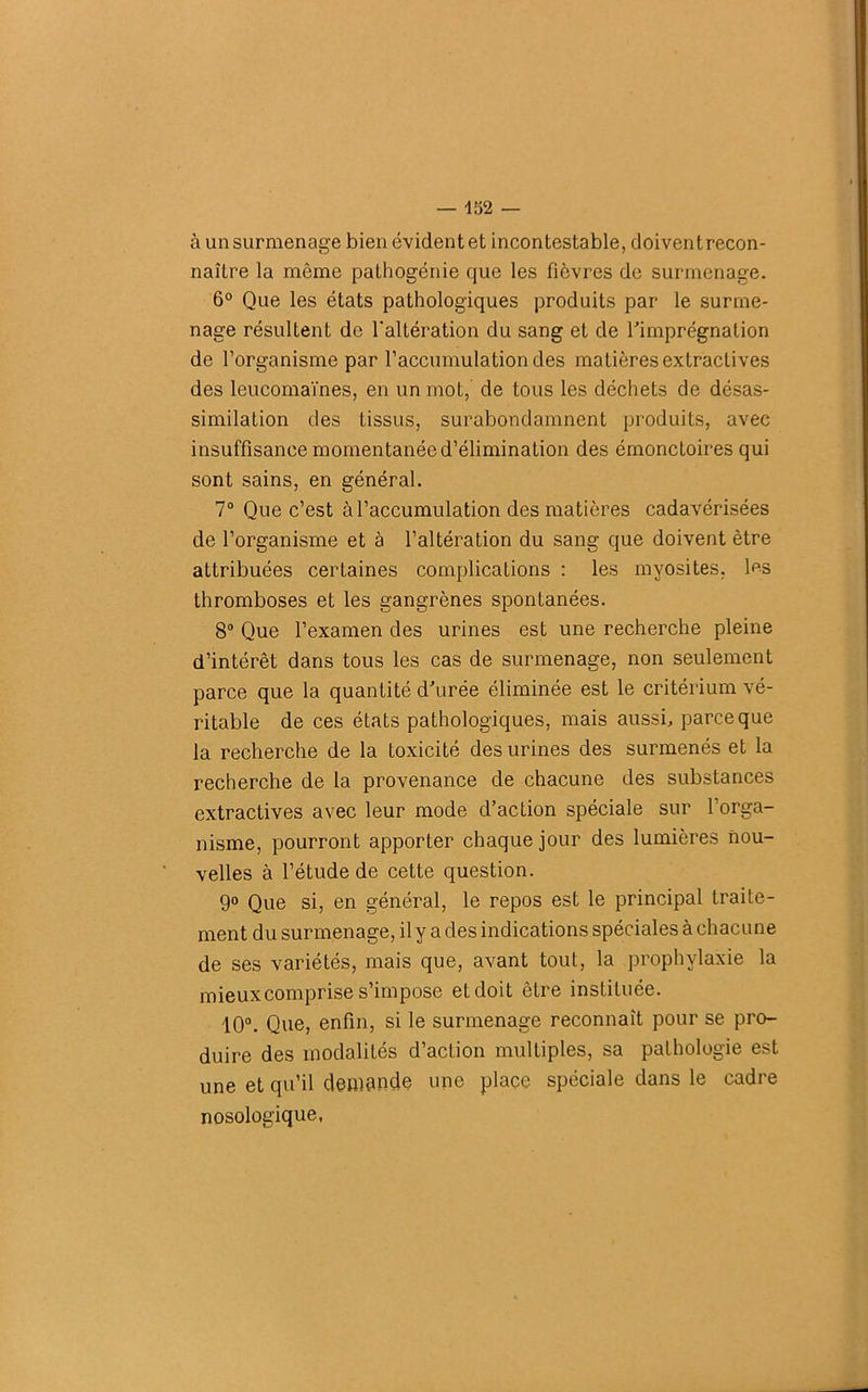 à un surmenage bien évident et incontestable, doivent recon- naître la même pathogénie que les fièvres de surmenage. 6° Que les états pathologiques produits par le surme- nage résultent de l'altération du sang et de l'imprégnation de l’organisme par l’accumulation des matières extractives des leucomaïnes, en un mot,’ de tous les déchets de désas- similation des tissus, surabondamment produits, avec insuffisance momentanée d’élimination des émonctoires qui sont sains, en général. 7° Que c’est à l’accumulation des matières cadavérisées de l’organisme et à l’altération du sang que doivent être attribuées certaines complications : les myosites, les thromboses et les gangrènes spontanées. 8° Que l’examen des urines est une recherche pleine d’intérêt dans tous les cas de surmenage, non seulement parce que la quantité d'urée éliminée est le critérium vé- ritable de ces états pathologiques, mais aussi, parce que la recherche de la toxicité des urines des surmenés et la recherche de la provenance de chacune des substances extractives avec leur mode d’action spéciale sur l’orga- nisme, pourront apporter chaque jour des lumières nou- velles à l’étude de cette question. 9° Que si, en général, le repos est le principal traite- ment du surmenage, il y a des indications spéciales à chacune de ses variétés, mais que, avant tout, la prophylaxie la mieux comprise s’impose et doit être instituée. 10°. Que, enfin, si le surmenage reconnaît pour se pro- duire des modalités d’action multiples, sa pathologie est une et qu’il demande une place spéciale dans le cadre nosologique,