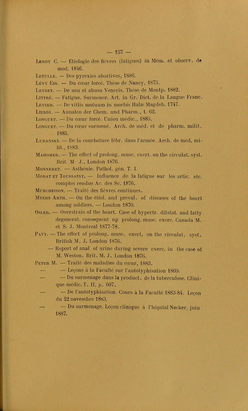 — 167 — Leiioy C. — Etiologie des fièvres (fatigues) in Mém. el observ. de med. 1846. Letulle. — Des pyrexies abortives, 1886. Lévy Em. — Du cœur forcé. Thèse de Nancy, 1876. Leydet. — De usu et abusu Veneris. Thèse de Montp. 1882. Littré. — Fatigue. Surmener. Art. in Gr. Dict. de la Langue Franc. Leyser. — De vitiis moluum in morbis Halæ Magdeb. 1747. Liebig. — Annalen der Chein. und Pharm., t. 62. Longuet. •— Du cœur forcé. Uniou médic., 1886. Longuet. — Du cœur surmené. Arcb. de méd. et de pharm. milit. 1886. Lubanski. — De la courbature fébr. dans l’armée. Arcb. de méd. mi- lit., 1883. Mahomed. — The elïect of prolong. musc, exert. on the circulât, syst. Brit. M J., London 1876. Monneret. — Asthénie. Pathol, gén. T. I. Morat et Toussaint. — Influence de la fatigue sur les arlic. etc. comptes rendus Ac. des Sc. 1876. Murchisson. •— Traité des fièvres continues. Myers Arth.—On the étiol. and preval. of diseases of the lieart among soldiers. — London 1870. Osler. — Overstrain of the heart. Case of hypertr. dilatât, and fatty dégénérât, conséquent up prolong. musc, exerc. Canada M. et S. .1. Montreal 1877-78. Pavy. — The elïect of prolong. musc, exert, on the circulât, syst. British M. J. London 1876. — Report of anal of urine during severe exerc. in the case of M. Weston. Brit. M. J. London 1876. Peter M. — Traité des maladies du cœur, 1883. — — Leçons à la Faculté sur l’autotyphisation 1869. — — Du surmenage dans la product. de la tuberculose. Clini- que médic. T. II, p. 607. — —De l’autotyphisation. Cours à la Faculté 1883-84. Leçon du 22 novembre 1883. — — Du surmenage. Leçon clinique à l’hôpital Necker, juin