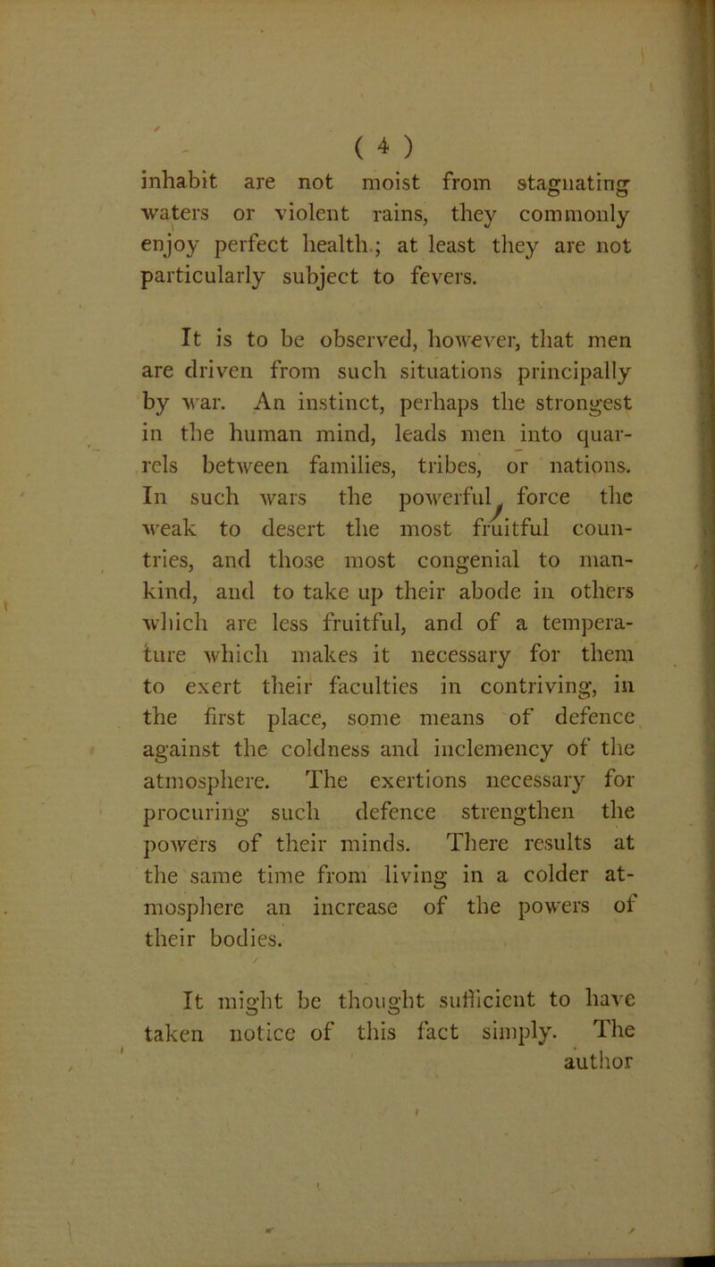 inhabit are not moist from stagnating- o o waters or violent rains, they commonly enjoy perfect health ; at least they are not particularly subject to fevers. It is to be observed, however, that men are driven from such situations principally by war. An instinct, perhaps the strongest in the human mind, leads men into quar- rels between families, tribes, or nations. In such wars the powerful force the •weak to desert the most fruitful coun- tries, and those most congenial to man- kind, and to take up their abode in others which are less fruitful, and of a tempera- ture which makes it necessary for them to exert their faculties in contriving, in the first place, some means of defence against the coldness and inclemency of the atmosphere. The exertions necessary for procuring such defence strengthen the powers of their minds. There results at the same time from living in a colder at- mosphere an increase of the powers oi their bodies. It might be thought sufficient to have taken notice of this fact simply. The author