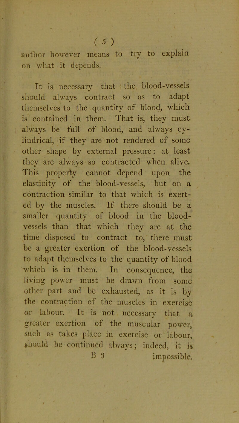 author however means to try to explain on what it depends. It is necessary that the blood-vessels should always contract so as to adapt themselves to the quantity of blood, which is contained in them. That is, they must always be full of blood, and always cy- lindrical, if they are not rendered of some other shape by external pressure: at least they are always so contracted when alive. This property cannot depend upon the elasticity of the blood-vessels, but on a contraction similar to that which is exert- ed by the muscles. If there should be a smaller quantity of blood in the blood- vessels than that which they are at the time disposed to contract to, there must be a greater exertion of the blood-vessels to adapt themselves to the quantity of blood which is in them. In consequence, the living power must be drawn from some other part and be exhausted, as it is by the contraction of the muscles in exercise or labour. It is not necessary that a greater exertion of the muscular power, such as takes place in exercise or labour, should be continued always; indeed, it is 3 impossible.