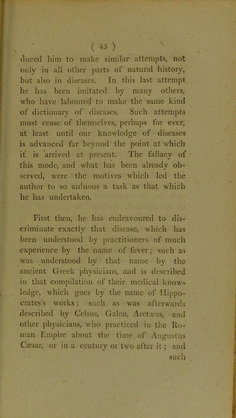 tlneed him to make similar attempts, not only in all other parts of natural history, but also in diseases. In this last attempt he has been imitated by many others, who have laboured to make the same kind of dictionary of diseases. Such attempts must cease of themselves, perhaps for ever, at least until our knowledge of diseases is advanced far beyond the point at which it is arrived at present. The fallacy of this mode, and what has been already ob- served, were the motives which led the author to so arduous a task as that which he has undertaken. First then, he has endeavoured to dis- criminate exactly that disease, which has been understood by practitioners of much experience by the name of fever; such as was understood by that name by the ancient Greek physicians, and is described in that compilation of their medical know-r ledge, which goes by the name of Hippo- crates’s works; such as was afterwards described by Celsus, Galen, A ret as us, and other physicians, who practiced in the Ro- man Empire about the time of Augustus Cassar, or in a century or two after it; and such