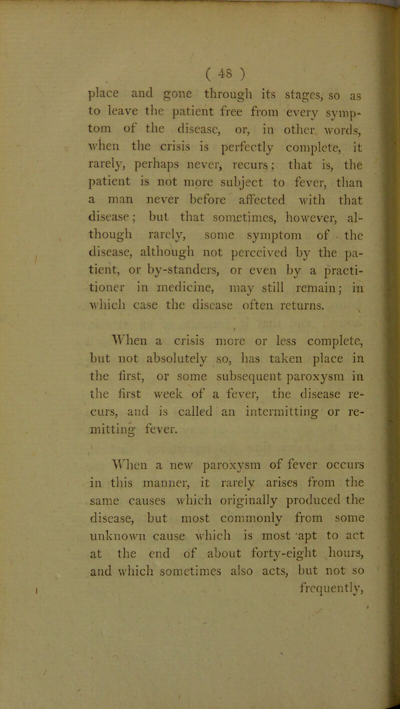 place and gone through its stages, so as to leave the patient free from every symp- tom of the disease, or, in other words, when the crisis is perfectly complete, it rarely, perhaps never, recurs; that is, the patient is not more subject to fever, than a man never before affected with that disease; but that sometimes, however, al- though rarely, some symptom of the disease, although not perceived by the pa- tient, or by-standers, or even by a practi- tioner in medicine, may still remain; in which case the disease often returns. I When a crisis mere or less complete, but not absolutely so, has taken place in the first, or some subsequent paroxysm in the first week of a fever, the disease re- curs, and is called an intermitting or re- mitting fever. I < When a new paroxysm of fever occurs in this manner, it rarely arises from the same causes which originally produced the disease, but most commonly from some unknown cause which is most ‘apt to act at the end of about forty-eight hours, and which sometimes also acts, hut not so frequently, /