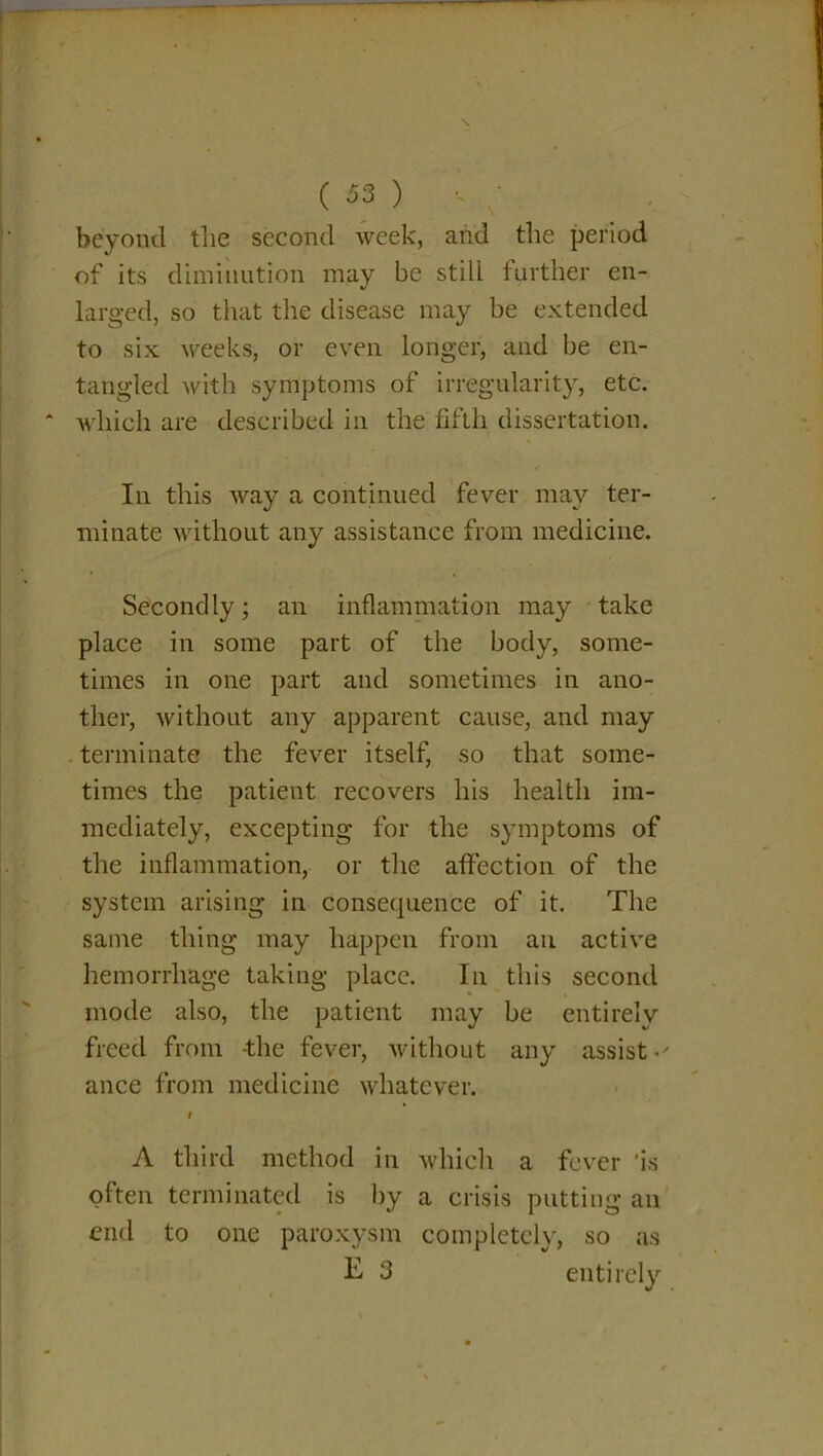 beyond tlie second week, and the period of its diminution may be still farther en- larged, so that the disease may be extended to six weeks, or even longer, and be en- tangled with symptoms of irregularity, etc. which are described in the fifth dissertation. In this way a continued fever may ter- minate without any assistance from medicine. Secondly; an inflammation may take place in some part of the body, some- times in one part and sometimes in ano- ther, without any apparent cause, and may terminate the fever itself, so that some- times the patient recovers his health im- mediately, excepting for the symptoms of the inflammation, or the affection of the system arising in consequence of it. The same thing may happen from an active hemorrhage taking place. In this second mode also, the patient may be entirely freed from -the fever, without any assist • ' ance from medicine whatever. t A third method in which a fever is often terminated is by a crisis putting an end to one paroxysm completely, so as E- 3 entirely