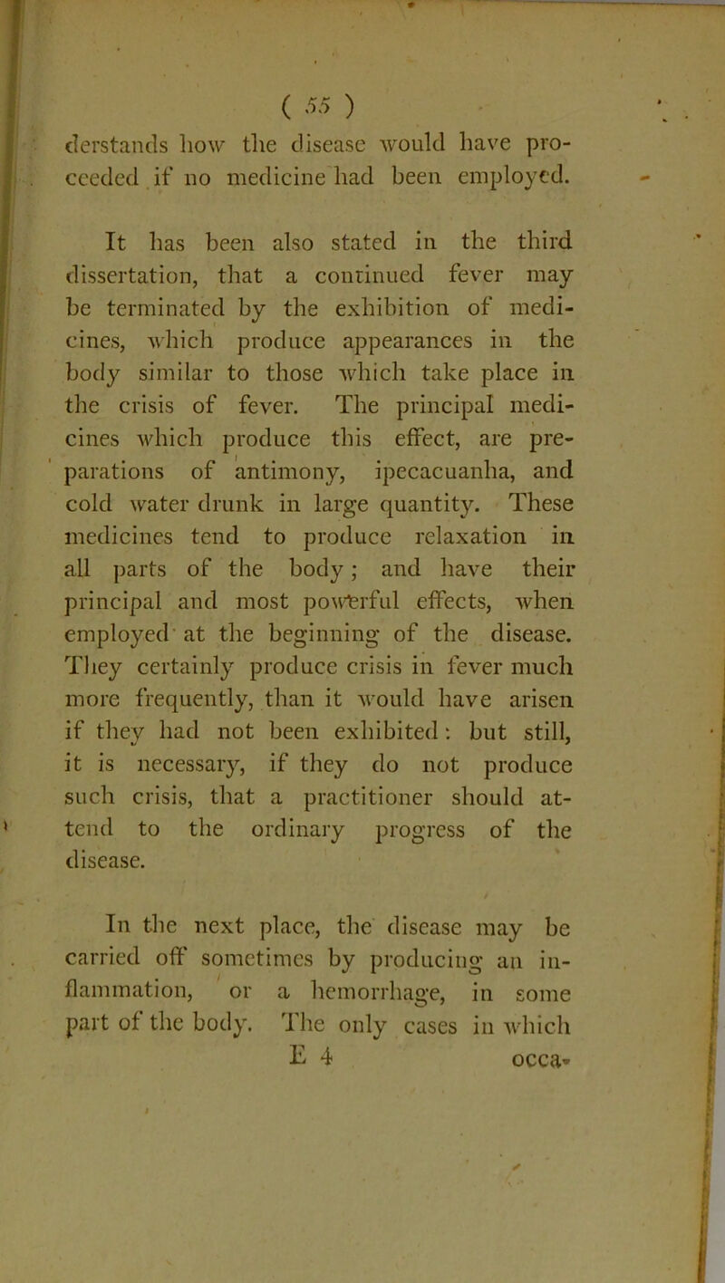 derstands how the disease would have pro- ceeded if no medicine had been employed. It has been also stated in the third dissertation, that a continued fever may be terminated by the exhibition of medi- cines, which produce appearances in the body similar to those which take place in the crisis of fever. The principal medi- cines which produce this effect, are pre- parations of antimony, ipecacuanha, and cold water drunk in large quantity. These medicines tend to produce relaxation in all parts of the body; and have their principal and most powerful effects, when employed at the beginning of the disease. They certainly produce crisis in fever much more frequently, than it would have arisen if they had not been exhibited: but still, it is necessary, if they do not produce such crisis, that a practitioner should at- tend to the ordinary progress of the disease. In the next place, the disease may be carried off sometimes by producing an in- flammation, or a hemorrhage, in some part of the body. The only cases in which E 4 occa»