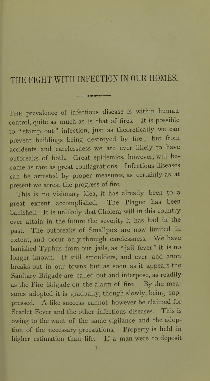The prevalence of infectious disease is within human control, quite as much as is that of fires. It is possible to stamp out infection, just as theoretically we can prevent buildings being destroyed by fire ; but from accidents and carelessness we are ever likely to have outbreaks of both. Great epidemics, however, will be- come as rare as great conflagrations. Infectious diseases can be arrested by proper measures, as certainly as at present we arrest the progress of fire. This is no visionary idea, it has already been to a great extent accomplished. The Plague has been banished. It is unlikely that Cholera will in this country ever attain in the future the severity it has had in the past. The outbreaks of Smallpox are now limited in extent, and occur only through carelessness. We have banished Typhus from our jails, as jail fever it is no longer known. It still smoulders, and ever and anon breaks out in our towns, but as soon as it appears the Sanitary Brigade are called out and interpose, as readily as the Fire Brigade on the alarm of fire. By the mea- sures adopted it is gradually, though slowly, being sup- pressed. A like success cannot however be claimed for Scarlet Fever and the other infectious diseases. This is owing to the want of the same vigilance and the adop- tion of the necessary precautions. Property is held in higher estimation than life. If a man were to deposit