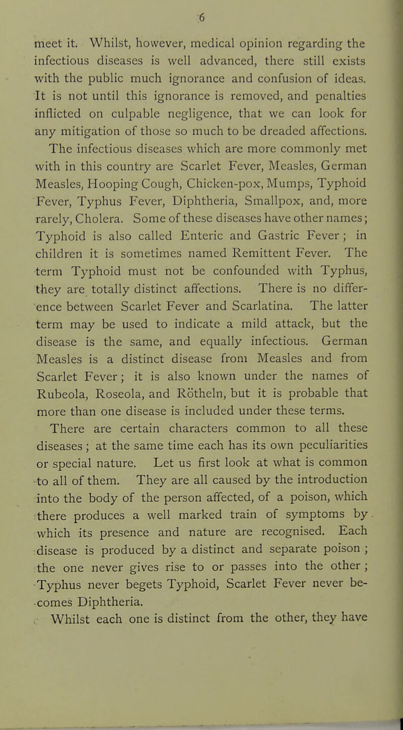 ■6 meet it. Whilst, however, medical opinion regarding the infectious diseases is well advanced, there still exists with the public much ignorance and confusion of ideas. It is not until this ignorance is removed, and penalties inflicted on culpable negligence, that we can look for any mitigation of those so much to be dreaded affections. The infectious diseases which are more commonly met with in this country are Scarlet Fever, Measles, German Measles, Hooping Cough, Chicken-pox, Mumps, Typhoid Fever, Typhus Fever, Diphtheria, Smallpox, and, more rarely. Cholera. Some of these diseases have other names; Typhoid is also called Enteric and Gastric Fever; in children it is sometimes named Remittent Fever. The •term Typhoid must not be confounded with Typhus, they ai'e totally distinct affections. There is no differ- ence between Scarlet Fever and Scarlatina. The latter term may be used to indicate a mild attack, but the disease is the same, and equally infectious. German Measles is a distinct disease from Measles and from Scarlet Fever; it is also known under the names of Rubeola, Roseola, and Rotheln, but it is probable that more than one disease is included under these terms. There are certain characters common to all these diseases ; at the same time each has its own peculiarities or special nature. Let us first look at what is common •to all of them. They are all caused by the introduction into the body of the person affected, of a poison, which there produces a well marked train of symptoms by which its presence and nature are recognised. Each disease is produced by a distinct and separate poison ; the one never gives rise to or passes into the other ; Typhus never begets Typhoid, Scarlet Fever never be- comes Diphtheria. Whilst each one is distinct from the other, they have