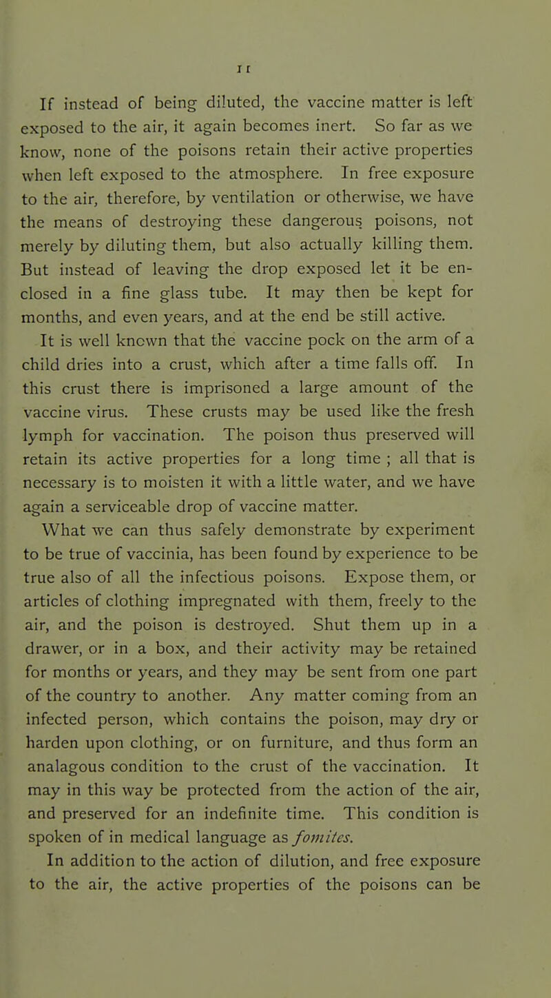 If instead of being diluted, the vaccine matter is left exposed to the air, it again becomes inert. So far as we know, none of the poisons retain their active properties when left exposed to the atmosphere. In free exposure to the air, therefore, by ventilation or otherwise, we have the means of destroying these dangerous poisons, not merely by diluting them, but also actually killing them. But instead of leaving the drop exposed let it be en- closed in a fine glass tube. It may then be kept for months, and even years, and at the end be still active. It is well known that the vaccine pock on the arm of a child dries into a crust, which after a time falls off. In this crust there is imprisoned a large amount of the vaccine virus. These crusts may be used like the fresh ■lymph for vaccination. The poison thus preserved will retain its active properties for a long time ; all that is necessary is to moisten it with a little water, and we have again a serviceable drop of vaccine matter. What we can thus safely demonstrate by experiment to be true of vaccinia, has been found by experience to be true also of all the infectious poisons. Expose them, or articles of clothing impregnated with them, freely to the air, and the poison is destroyed. Shut them up in a drawer, or in a box, and their activity may be retained for months or years, and they may be sent from one part of the country to another. Any matter coming from an infected person, which contains the poison, may dry or harden upon clothing, or on furniture, and thus form an analagous condition to the crust of the vaccination. It may in this way be protected from the action of the air, and preserved for an indefinite time. This condition is spoken of in medical language as fomiies. In addition to the action of dilution, and free exposure to the air, the active properties of the poisons can be