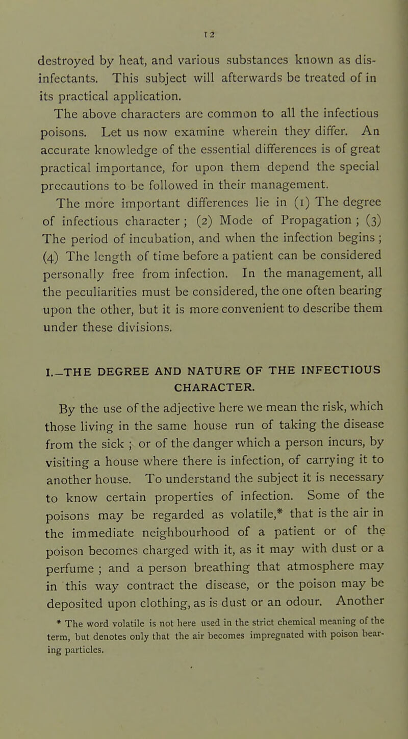 T2 destroyed by heat, and various substances known as dis- infectants. This subject will afterwards be treated of in its practical application. The above characters are common to all the infectious poisons. Let us now examine wherein they differ. An accurate knowledge of the essential differences is of great practical importance, for upon them depend the special precautions to be followed in their management. The more important differences lie in (l) The degree of infectious character ; (2) Mode of Propagation ; (3) The period of incubation, and when the infection begins ; (4) The length of time before a patient can be considered personally free from infection. In the management, all the peculiarities must be considered, the one often bearing upon the other, but it is more convenient to describe them under these divisions. I.-THE DEGREE AND NATURE OF THE INFECTIOUS CHARACTER. By the use of the adjective here we mean the risk, which those living in the same house run of taking the disease from the sick ; or of the danger which a person incurs, by visiting a house where there is infection, of carrying it to another house. To understand the subject it is necessary to know certain properties of infection. Some of the poisons may be regarded as volatile,* that is the air in the immediate neighbourhood of a patient or of the poison becomes charged with it, as it may with dust or a perfume ; and a person breathing that atmosphere may in this way contract the disease, or the poison may be deposited upon clothing, as is dust or an odour. Another * The word volatile is not here used in the strict chemical meaning of the term, but denotes only that the air becomes impregnated with poison bear- ing particles.