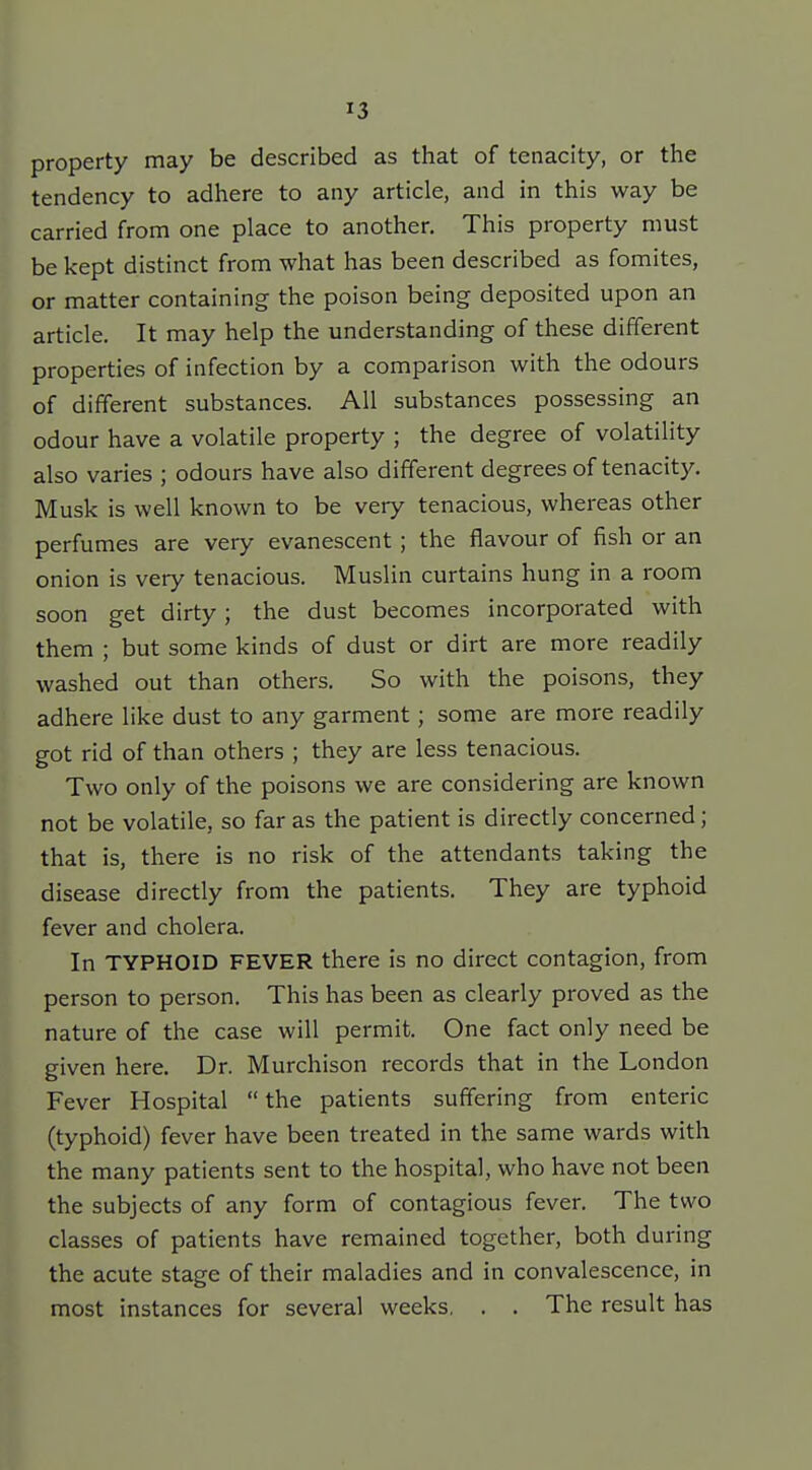 property may be described as that of tenacity, or the tendency to adhere to any article, and in this way be carried from one place to another. This property must be kept distinct from what has been described as fomites, or matter containing the poison being deposited upon an article. It may help the understanding of these different properties of infection by a comparison with the odours of different substances. All substances possessing an odour have a volatile property ; the degree of volatility also varies ; odours have also different degrees of tenacity. Musk is well known to be very tenacious, whereas other perfumes are very evanescent ; the flavour of fish or an onion is very tenacious. Muslin curtains hung in a room soon get dirty; the dust becomes incorporated with them ; but some kinds of dust or dirt are more readily washed out than others. So with the poisons, they adhere like dust to any garment; some are more readily got rid of than others ; they are less tenacious. Two only of the poisons we are considering are known not be volatile, so far as the patient is directly concerned; that is, there is no risk of the attendants taking the disease directly from the patients. They are typhoid fever and cholera. In TYPHOID FEVER there is no direct contagion, from person to person. This has been as clearly proved as the nature of the case will permit. One fact only need be given here. Dr. Murchison records that in the London Fever Hospital  the patients suffering from enteric (typhoid) fever have been treated in the same wards with the many patients sent to the hospital, who have not been the subjects of any form of contagious fever. The two classes of patients have remained together, both during the acute stage of their maladies and in convalescence, in most instances for several weeks, . . The result has