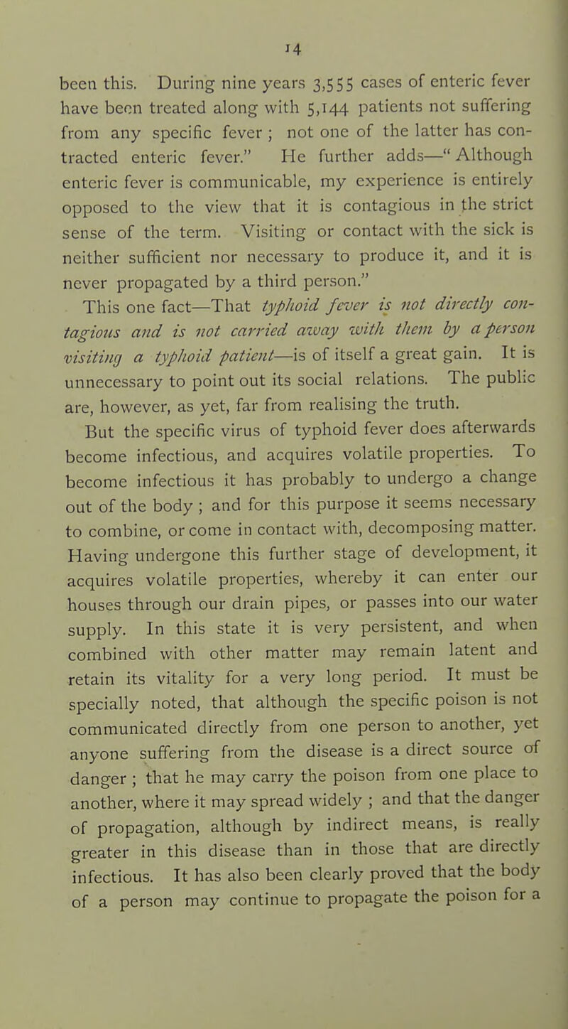 been this. During nine years 3,555 cases of enteric fever have been treated along with 5,144 patients not suffering from any specific fever ; not one of the latter has con- tracted enteric fever. He further adds—Although enteric fever is communicable, my experience is entirely opposed to the view that it is contagious in the strict sense of the term. Visiting or contact with the sick is neither sufficient nor necessary to produce it, and it is never propagated by a third person. This one fact—That typhoid fever is not directly con- tagious and is not carried aivay with them, by a person visiting a typhoid patient—is of itself a great gain. It is unnecessary to point out its social relations. The public are, however, as yet, far from realising the truth. But the specific virus of typhoid fever does afterwards become infectious, and acquires volatile properties. To become infectious it has probably to undergo a change out of the body ; and for this purpose it seems necessary to combine, or come in contact with, decomposing matter. Having undergone this further stage of development, it acquires volatile properties, whereby it can enter our houses through our drain pipes, or passes into our water supply. In this state it is very persistent, and when combined with other matter may remain latent and retain its vitality for a very long period. It must be specially noted, that although the specific poison is not communicated directly from one person to another, yet anyone suffering from the disease is a direct source of danger ; that he may carry the poison from one place to another, where it may spread widely ; and that the danger of propagation, although by indirect means, is really greater in this disease than in those that are directly infectious. It has also been clearly proved that the body of a person may continue to propagate the poison for a