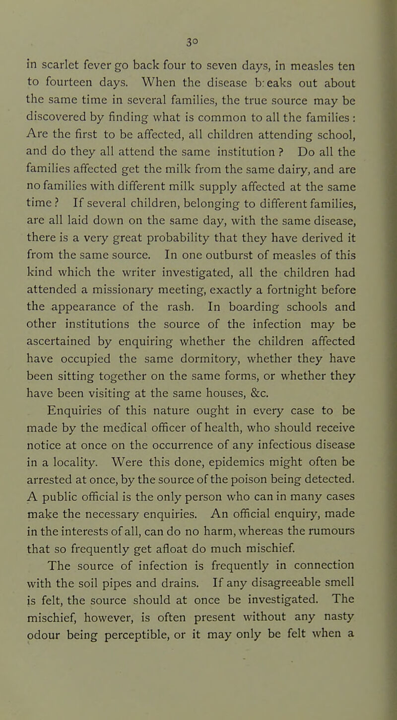 in scarlet fever go back four to seven days, in measles ten to fourteen days. When the disease breaks out about the same time in several families, the true source may be discovered by finding what is common to all the families : Are the first to be affected, all children attending school, and do they all attend the same institution ? Do all the families affected get the milk from the same dairy, and are no families with different milk supply affected at the same time ? If several children, belonging to different families, are all laid down on the same day, with the same disease, there is a very great probability that they have derived it from the same source. In one outburst of measles of this kind which the writer investigated, all the children had attended a missionary meeting, exactly a fortnight before the appearance of the rash. In boarding schools and other institutions the source of the infection may be ascertained by enquiring whether the children affected have occupied the same dormitory, whether they have been sitting together on the same forms, or whether they have been visiting at the same houses, &c. Enquiries of this nature ought in every case to be made by the medical officer of health, who should receive notice at once on the occurrence of any infectious disease in a locality. Were this done, epidemics might often be arrested at once, by the source of the poison being detected. A public official is the only person who can in many cases make the necessary enquiries. An official enquiry, made in the interests of all, can do no harm, whereas the rumours that so frequently get afloat do much mischief The source of infection is frequently in connection with the soil pipes and drains. If any disagreeable smell is felt, the source should at once be investigated. The mischief, however, is often present without any nasty odour being perceptible, or it may only be felt when a