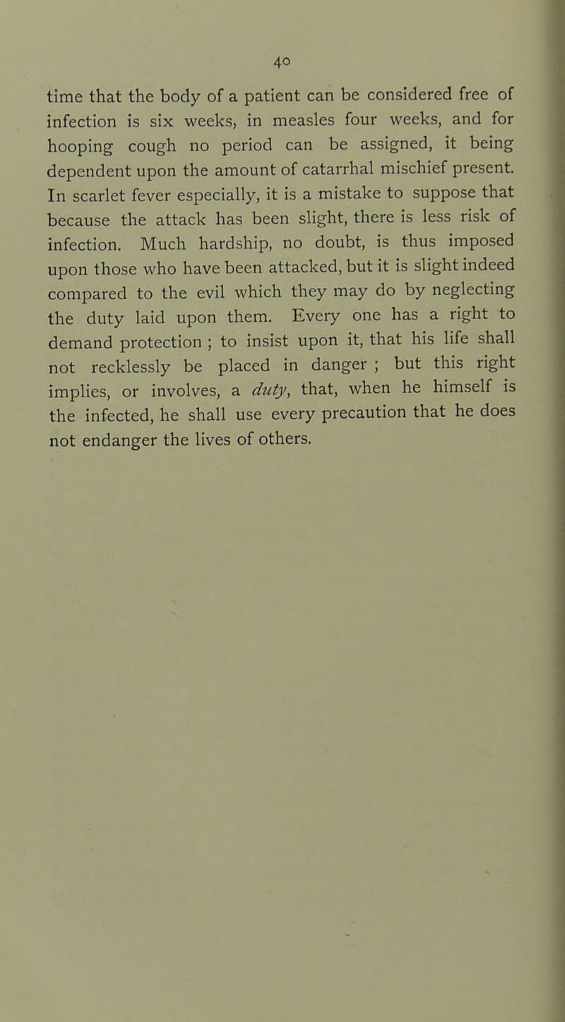 time that the body of a patient can be considered free of infection is six weeks, in measles four weeks, and for hooping cough no period can be assigned, it being dependent upon the amount of catarrhal mischief present. In scarlet fever especially, it is a mistake to suppose that because the attack has been slight, there is less risk of infection. Much hardship, no doubt, is thus imposed upon those who have been attacked, but it is slight indeed compared to the evil which they may do by neglecting the duty laid upon them. Every one has a right to demand protection ; to insist upon it, that his life shall not recklessly be placed in danger ; but this right implies, or involves, a duty, that, when he himself is the infected, he shall use every precaution that he does not endanger the lives of others.