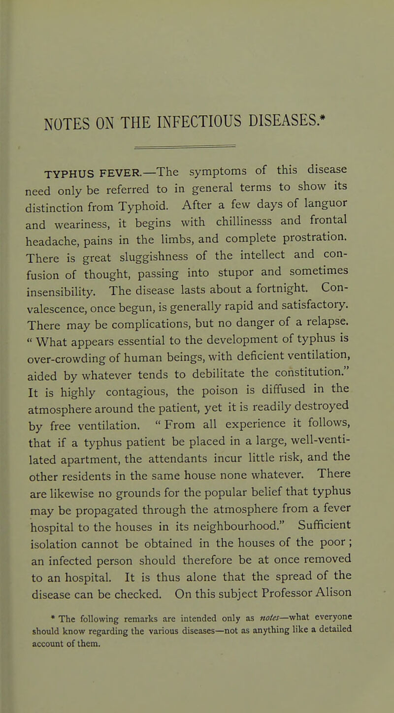 NOTES ON THE INFECTIOUS DISEASES * TYPHUS FEVER.—The symptoms of this disease need only be referred to in general terms to show its distinction from Typhoid. After a few days of languor and weariness, it begins with chillinesss and frontal headache, pains in the limbs, and complete prostration. There is great sluggishness of the intellect and con- fusion of thought, passing into stupor and sometimes insensibility. The disease lasts about a fortnight. Con- valescence, once begun, is generally rapid and satisfactory. There may be complications, but no danger of a relapse.  What appears essential to the development of typhus is over-crowding of human beings, with deficient ventilation, aided by whatever tends to debilitate the constitution. It is highly contagious, the poison is diffused in the atmosphere around the patient, yet it is readily destroyed by free ventilation.  From all experience it follows, that if a typhus patient be placed in a large, well-venti- lated apartment, the attendants incur little risk, and the other residents in the same house none whatever. There are likewise no grounds for the popular belief that typhus may be propagated through the atmosphere from a fever hospital to the houses in its neighbourhood. Sufficient isolation cannot be obtained in the houses of the poor; an infected person should therefore be at once removed to an hospital. It is thus alone that the spread of the disease can be checked. On this subject Professor Alison • The following remarks are intended only as woto—what everyone should know regarding the various diseases—not as anything like a detailed account of them.