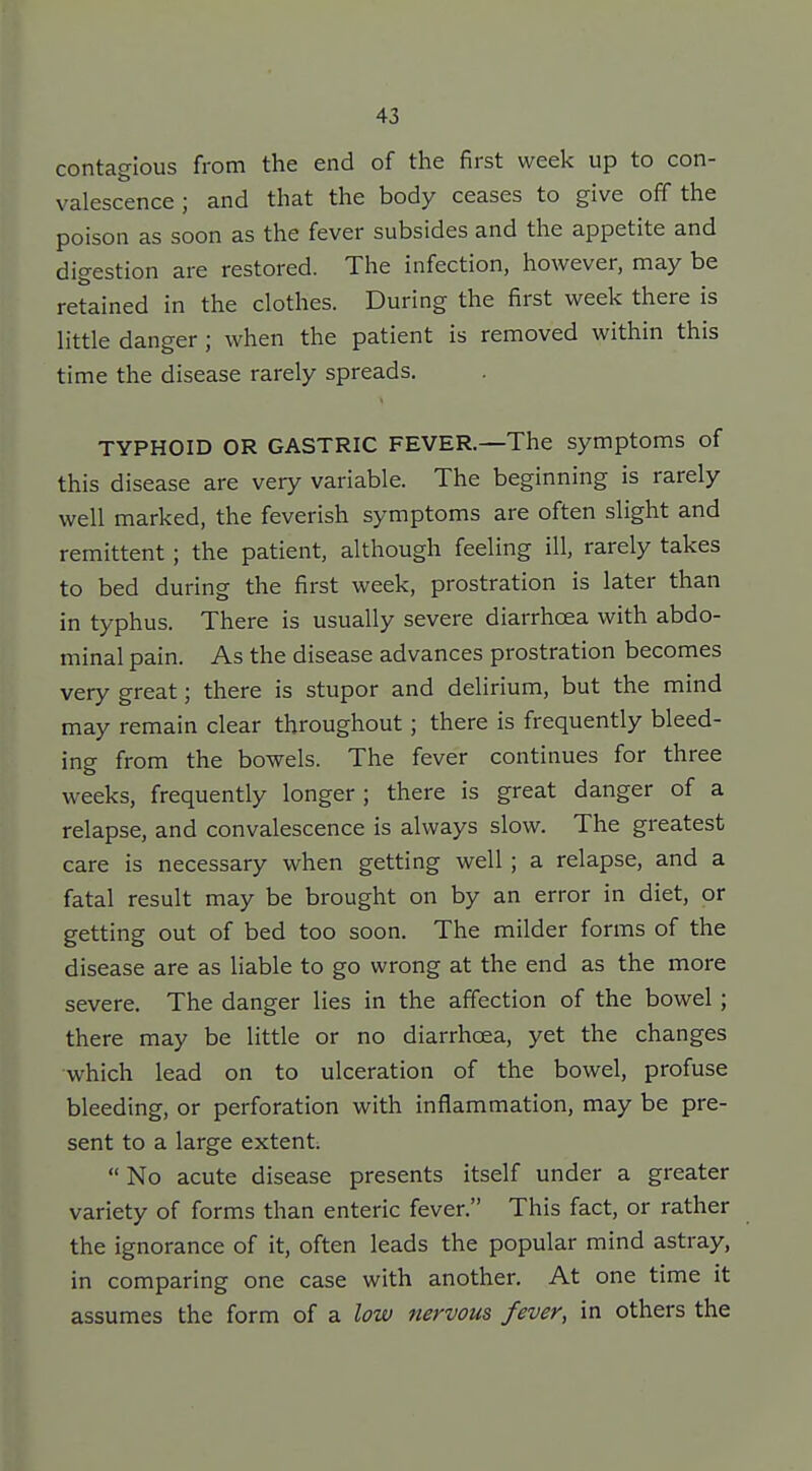 contagious from the end of the first week up to con- valescence ; and that the body ceases to give off the poison as soon as the fever subsides and the appetite and digestion are restored. The infection, however, may be retained in the clothes. During the first week there is little danger ; when the patient is removed within this time the disease rarely spreads. TYPHOID OR GASTRIC FEVER.—The symptoms of this disease are very variable. The beginning is rarely well marked, the feverish symptoms are often slight and remittent; the patient, although feeling ill, rarely takes to bed during the first week, prostration is later than in typhus. There is usually severe diarrhoea with abdo- minal pain. As the disease advances prostration becomes very great; there is stupor and delirium, but the mind may remain clear throughout ; there is frequently bleed- ing from the bowels. The fever continues for three weeks, frequently longer ; there is great danger of a relapse, and convalescence is always slow. The greatest care is necessary when getting well ; a relapse, and a fatal result may be brought on by an error in diet, or getting out of bed too soon. The milder forms of the disease are as liable to go wrong at the end as the more severe. The danger lies in the affection of the bowel; there may be little or no diarrhoea, yet the changes which lead on to ulceration of the bowel, profuse bleeding, or perforation with inflammation, may be pre- sent to a large extent;  No acute disease presents itself under a greater variety of forms than enteric fever. This fact, or rather the ignorance of it, often leads the popular mind astray, in comparing one case with another. At one time it assumes the form of a low nervous fever, in others the