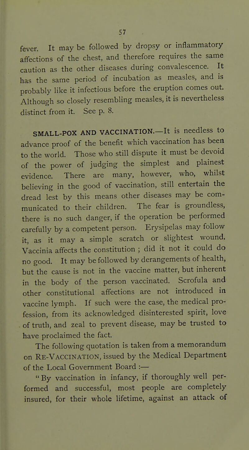 fever. It may be followed by dropsy or inflammatory affections of the chest, and therefore requires the same caution as the other diseases during convalescence. It has the same period of incubation as measles, and is probably like it infectious before the eruption comes out. Although so closely resembling measles, it is nevertheless distinct from it. See p. 8. SMALL-POX AND VACCINATION.—It is needless to advance proof of the benefit which vaccination has been to the world. Those who still dispute it must be devoid of the power of judging the simplest and plainest evidence. There are many, however, who, whilst believing in the good of vaccination, still entertain the dread lest by this means other diseases may be com- municated to their children. The fear is groundless, there is no such danger, if the operation be performed carefully by a competent person. Erysipelas may follow it, as it may a simple scratch or slightest wound. Vaccinia affects the constitution ; did it not it could do no good. It may be followed by derangements of health, but the cause is not in the vaccine matter, but inherent in the body of the person vaccinated. Scrofula and other constitutional affections are not introduced in vaccine lymph. If such were the case, the medical pro- fession, from its acknowledged disinterested spirit, love . of truth, and zeal to prevent disease, may be trusted to have proclaimed the fact. The following quotation is taken from a memorandum on Re-Vaccination, issued by the Medical Department of the Local Government Board :— By vaccination in infancy, if thoroughly well per- formed and successful, most people are completely insured, for their whole lifetime, against an attack of