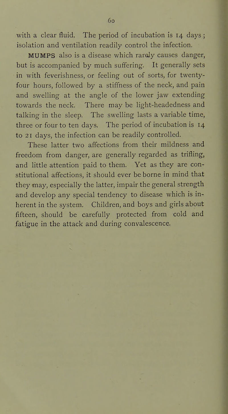 with a clear fluid. The period of incubation is 14 days ; isolation and ventilation readily control the infection. MUMPS also is a disease which raroly causes danger, but is accompanied by much suffering. It generally sets in with feverishness, or feeling out of sorts, for twenty- four hours, followed by a stiffness of the neck, and pain and swelling at the angle of the lower jaw extending towards the neck. There may be light-headedness and talking in the sleep. The swelling lasts a variable time, three or four to ten days. The period of incubation is 14 to 21 days, the infection can be readily controlled. These latter two affections from their mildness and freedom from danger, are generally regarded as trifling, and little attention paid to them. Yet as they are con- stitutional affections, it should ever be borne in mind that they may, especially the latter, impair the general strength and develop any special tendency to disease which is in- herent in the system. Children, and boys and girls about fifteen, should be carefully protected from cold and fatigue in the attack and during convalescence.
