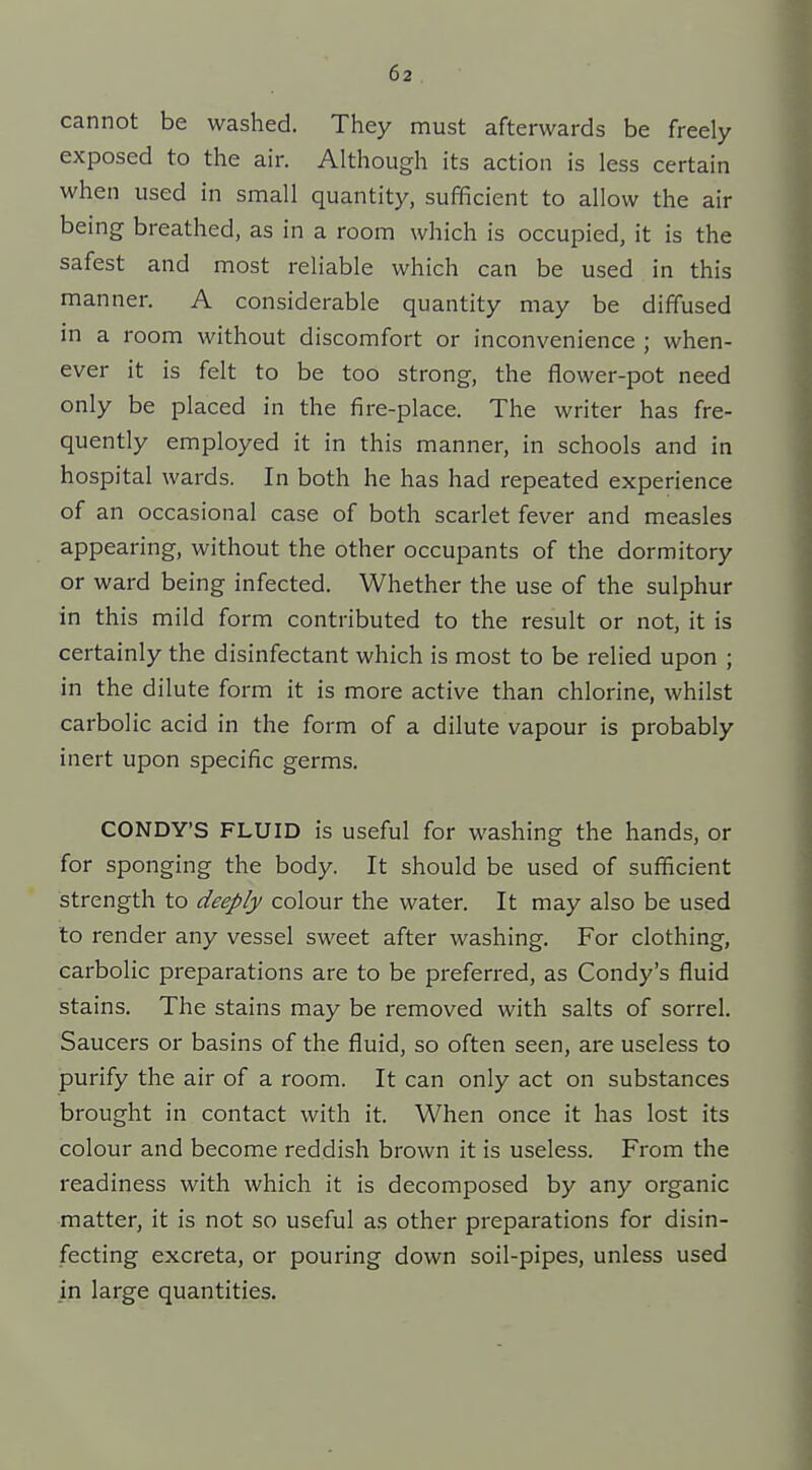 cannot be washed. They must afterwards be freely exposed to the air. Although its action is less certain when used in small quantity, sufficient to allow the air being breathed, as in a room which is occupied, it is the safest and most reliable which can be used in this manner. A considerable quantity may be diffused in a room without discomfort or inconvenience ; when- ever it is felt to be too strong, the flower-pot need only be placed in the fire-place. The writer has fre- quently employed it in this manner, in schools and in hospital wards. In both he has had repeated experience of an occasional case of both scarlet fever and measles appearing, without the other occupants of the dormitory or ward being infected. Whether the use of the sulphur in this mild form contributed to the result or not, it is certainly the disinfectant which is most to be relied upon ; in the dilute form it is more active than chlorine, whilst carbolic acid in the form of a dilute vapour is probably inert upon specific germs. CONDY'S FLUID is useful for washing the hands, or for sponging the body. It should be used of sufficient strength to deeply colour the water. It may also be used to render any vessel sweet after washing. For clothing, carbolic preparations are to be preferred, as Condy's fluid stains. The stains may be removed with salts of sorrel. Saucers or basins of the fluid, so often seen, are useless to purify the air of a room. It can only act on substances brought in contact with it. When once it has lost its colour and become reddish brown it is useless. From the readiness with which it is decomposed by any organic matter, it is not so useful as other preparations for disin- fecting excreta, or pouring down soil-pipes, unless used in large quantities.